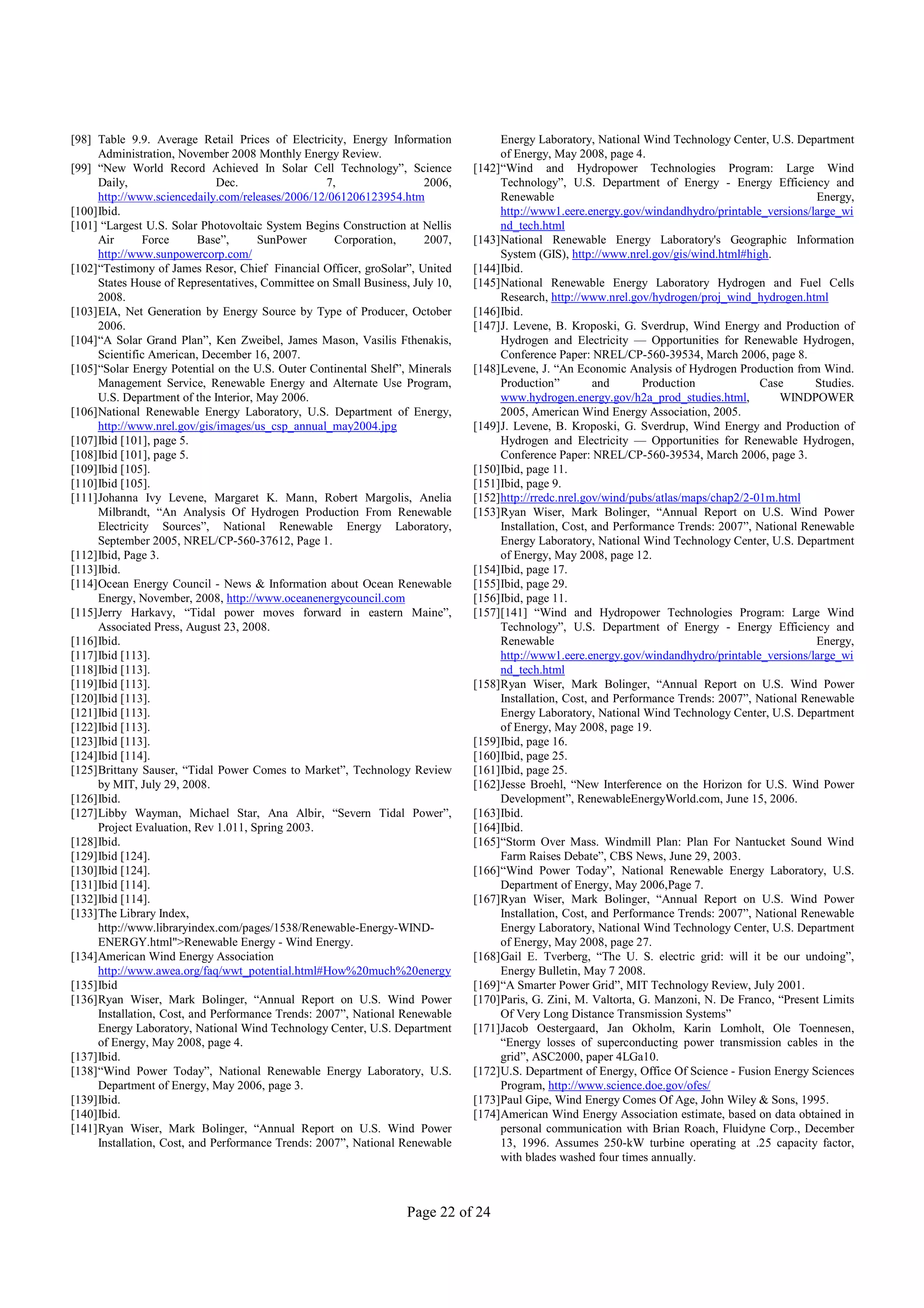 [98] Table 9.9. Average Retail Prices of Electricity, Energy Information           Energy Laboratory, National Wind Technology Center, U.S. Department
     Administration, November 2008 Monthly Energy Review.                          of Energy, May 2008, page 4.
[99] “New World Record Achieved In Solar Cell Technology”, Science            [142]“Wind and Hydropower Technologies Program: Large Wind
     Daily,                   Dec.                 7,                2006,         Technology”, U.S. Department of Energy - Energy Efficiency and
     http://www.sciencedaily.com/releases/2006/12/061206123954.htm                 Renewable                                                     Energy,
[100]Ibid.                                                                         http://www1.eere.energy.gov/windandhydro/printable_versions/large_wi
[101] “Largest U.S. Solar Photovoltaic System Begins Construction at Nellis        nd_tech.html
     Air       Force      Base”,      SunPower       Corporation,    2007,    [143]National Renewable Energy Laboratory's Geographic Information
     http://www.sunpowercorp.com/                                                  System (GIS), http://www.nrel.gov/gis/wind.html#high.
[102]“Testimony of James Resor, Chief Financial Officer, groSolar”, United    [144]Ibid.
     States House of Representatives, Committee on Small Business, July 10,   [145]National Renewable Energy Laboratory Hydrogen and Fuel Cells
     2008.                                                                         Research, http://www.nrel.gov/hydrogen/proj_wind_hydrogen.html
[103]EIA, Net Generation by Energy Source by Type of Producer, October        [146]Ibid.
     2006.                                                                    [147]J. Levene, B. Kroposki, G. Sverdrup, Wind Energy and Production of
[104]“A Solar Grand Plan”, Ken Zweibel, James Mason, Vasilis Fthenakis,            Hydrogen and Electricity — Opportunities for Renewable Hydrogen,
     Scientific American, December 16, 2007.                                       Conference Paper: NREL/CP-560-39534, March 2006, page 8.
[105]“Solar Energy Potential on the U.S. Outer Continental Shelf”, Minerals   [148]Levene, J. “An Economic Analysis of Hydrogen Production from Wind.
     Management Service, Renewable Energy and Alternate Use Program,               Production”         and       Production            Case      Studies.
     U.S. Department of the Interior, May 2006.                                    www.hydrogen.energy.gov/h2a_prod_studies.html,          WINDPOWER
[106]National Renewable Energy Laboratory, U.S. Department of Energy,              2005, American Wind Energy Association, 2005.
     http://www.nrel.gov/gis/images/us_csp_annual_may2004.jpg                 [149]J. Levene, B. Kroposki, G. Sverdrup, Wind Energy and Production of
[107]Ibid [101], page 5.                                                           Hydrogen and Electricity — Opportunities for Renewable Hydrogen,
[108]Ibid [101], page 5.                                                           Conference Paper: NREL/CP-560-39534, March 2006, page 3.
[109]Ibid [105].                                                              [150]Ibid, page 11.
[110]Ibid [105].                                                              [151]Ibid, page 9.
[111]Johanna Ivy Levene, Margaret K. Mann, Robert Margolis, Anelia            [152]http://rredc.nrel.gov/wind/pubs/atlas/maps/chap2/2-01m.html
     Milbrandt, “An Analysis Of Hydrogen Production From Renewable            [153]Ryan Wiser, Mark Bolinger, “Annual Report on U.S. Wind Power
     Electricity Sources”, National Renewable Energy Laboratory,                   Installation, Cost, and Performance Trends: 2007”, National Renewable
     September 2005, NREL/CP-560-37612, Page 1.                                    Energy Laboratory, National Wind Technology Center, U.S. Department
[112]Ibid, Page 3.                                                                 of Energy, May 2008, page 12.
[113]Ibid.                                                                    [154]Ibid, page 17.
[114]Ocean Energy Council - News & Information about Ocean Renewable          [155]Ibid, page 29.
     Energy, November, 2008, http://www.oceanenergycouncil.com                [156]Ibid, page 11.
[115]Jerry Harkavy, “Tidal power moves forward in eastern Maine”,             [157][141] “Wind and Hydropower Technologies Program: Large Wind
     Associated Press, August 23, 2008.                                            Technology”, U.S. Department of Energy - Energy Efficiency and
[116]Ibid.                                                                         Renewable                                                     Energy,
[117]Ibid [113].                                                                   http://www1.eere.energy.gov/windandhydro/printable_versions/large_wi
[118]Ibid [113].                                                                   nd_tech.html
[119]Ibid [113].                                                              [158]Ryan Wiser, Mark Bolinger, “Annual Report on U.S. Wind Power
[120]Ibid [113].                                                                   Installation, Cost, and Performance Trends: 2007”, National Renewable
[121]Ibid [113].                                                                   Energy Laboratory, National Wind Technology Center, U.S. Department
[122]Ibid [113].                                                                   of Energy, May 2008, page 19.
[123]Ibid [113].                                                              [159]Ibid, page 16.
[124]Ibid [114].                                                              [160]Ibid, page 25.
[125]Brittany Sauser, “Tidal Power Comes to Market”, Technology Review        [161]Ibid, page 25.
     by MIT, July 29, 2008.                                                   [162]Jesse Broehl, “New Interference on the Horizon for U.S. Wind Power
[126]Ibid.                                                                         Development”, RenewableEnergyWorld.com, June 15, 2006.
[127]Libby Wayman, Michael Star, Ana Albir, “Severn Tidal Power”,             [163]Ibid.
     Project Evaluation, Rev 1.011, Spring 2003.                              [164]Ibid.
[128]Ibid.                                                                    [165]“Storm Over Mass. Windmill Plan: Plan For Nantucket Sound Wind
[129]Ibid [124].                                                                   Farm Raises Debate”, CBS News, June 29, 2003.
[130]Ibid [124].                                                              [166]“Wind Power Today”, National Renewable Energy Laboratory, U.S.
[131]Ibid [114].                                                                   Department of Energy, May 2006,Page 7.
[132]Ibid [114].                                                              [167]Ryan Wiser, Mark Bolinger, “Annual Report on U.S. Wind Power
[133]The Library Index,                                                            Installation, Cost, and Performance Trends: 2007”, National Renewable
     http://www.libraryindex.com/pages/1538/Renewable-Energy-WIND-                 Energy Laboratory, National Wind Technology Center, U.S. Department
     ENERGY.html">Renewable Energy - Wind Energy.                                  of Energy, May 2008, page 27.
[134]American Wind Energy Association                                         [168]Gail E. Tverberg, “The U. S. electric grid: will it be our undoing”,
     http://www.awea.org/faq/wwt_potential.html#How%20much%20energy                Energy Bulletin, May 7 2008.
[135]Ibid                                                                     [169]“A Smarter Power Grid”, MIT Technology Review, July 2001.
[136]Ryan Wiser, Mark Bolinger, “Annual Report on U.S. Wind Power             [170]Paris, G. Zini, M. Valtorta, G. Manzoni, N. De Franco, “Present Limits
     Installation, Cost, and Performance Trends: 2007”, National Renewable         Of Very Long Distance Transmission Systems”
     Energy Laboratory, National Wind Technology Center, U.S. Department      [171]Jacob Oestergaard, Jan Okholm, Karin Lomholt, Ole Toennesen,
     of Energy, May 2008, page 4.                                                  “Energy losses of superconducting power transmission cables in the
[137]Ibid.                                                                         grid”, ASC2000, paper 4LGa10.
[138]“Wind Power Today”, National Renewable Energy Laboratory, U.S.           [172]U.S. Department of Energy, Office Of Science - Fusion Energy Sciences
     Department of Energy, May 2006, page 3.                                       Program, http://www.science.doe.gov/ofes/
[139]Ibid.                                                                    [173]Paul Gipe, Wind Energy Comes Of Age, John Wiley & Sons, 1995.
[140]Ibid.                                                                    [174]American Wind Energy Association estimate, based on data obtained in
[141]Ryan Wiser, Mark Bolinger, “Annual Report on U.S. Wind Power                  personal communication with Brian Roach, Fluidyne Corp., December
     Installation, Cost, and Performance Trends: 2007”, National Renewable         13, 1996. Assumes 250-kW turbine operating at .25 capacity factor,
                                                                                   with blades washed four times annually.



                                                                  Page 22 of 24
 