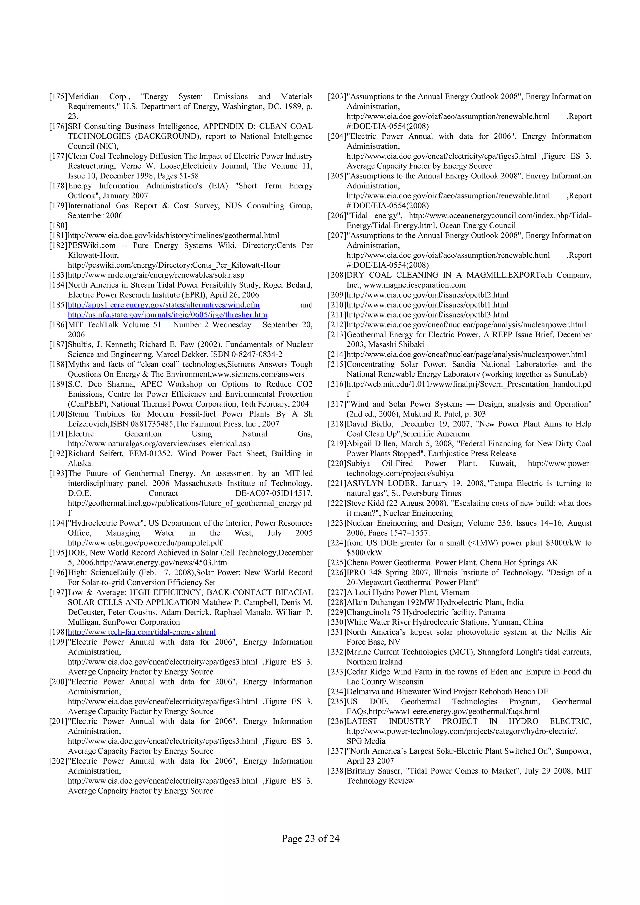 [175]Meridian Corp., "Energy System Emissions and Materials                     [203]"Assumptions to the Annual Energy Outlook 2008", Energy Information
      Requirements," U.S. Department of Energy, Washington, DC. 1989, p.             Administration,
      23.                                                                            http://www.eia.doe.gov/oiaf/aeo/assumption/renewable.html       ,Report
[176]SRI Consulting Business Intelligence, APPENDIX D: CLEAN COAL                    #:DOE/EIA-0554(2008)
      TECHNOLOGIES (BACKGROUND), report to National Intelligence                [204]"Electric Power Annual with data for 2006", Energy Information
      Council (NIC),                                                                 Administration,
[177]Clean Coal Technology Diffusion The Impact of Electric Power Industry           http://www.eia.doe.gov/cneaf/electricity/epa/figes3.html ,Figure ES 3.
      Restructuring, Verne W. Loose,Electricity Journal, The Volume 11,              Average Capacity Factor by Energy Source
      Issue 10, December 1998, Pages 51-58                                      [205]"Assumptions to the Annual Energy Outlook 2008", Energy Information
[178]Energy Information Administration's (EIA) "Short Term Energy                    Administration,
      Outlook", January 2007                                                         http://www.eia.doe.gov/oiaf/aeo/assumption/renewable.html       ,Report
[179]International Gas Report & Cost Survey, NUS Consulting Group,                   #:DOE/EIA-0554(2008)
      September 2006                                                            [206]"Tidal energy", http://www.oceanenergycouncil.com/index.php/Tidal-
[180]                                                                                Energy/Tidal-Energy.html, Ocean Energy Council
[181]http://www.eia.doe.gov/kids/history/timelines/geothermal.html              [207]"Assumptions to the Annual Energy Outlook 2008", Energy Information
[182]PESWiki.com -- Pure Energy Systems Wiki, Directory:Cents Per                    Administration,
      Kilowatt-Hour,                                                                 http://www.eia.doe.gov/oiaf/aeo/assumption/renewable.html       ,Report
      http://peswiki.com/energy/Directory:Cents_Per_Kilowatt-Hour                    #:DOE/EIA-0554(2008)
[183]http://www.nrdc.org/air/energy/renewables/solar.asp                        [208]DRY COAL CLEANING IN A MAGMILL,EXPORTech Company,
[184]North America in Stream Tidal Power Feasibility Study, Roger Bedard,            Inc., www.magneticseparation.com
      Electric Power Research Institute (EPRI), April 26, 2006                  [209]http://www.eia.doe.gov/oiaf/issues/opctbl2.html
[185]http://apps1.eere.energy.gov/states/alternatives/wind.cfm            and   [210]http://www.eia.doe.gov/oiaf/issues/opctbl1.html
      http://usinfo.state.gov/journals/itgic/0605/ijge/thresher.htm             [211]http://www.eia.doe.gov/oiaf/issues/opctbl3.html
[186]MIT TechTalk Volume 51 – Number 2 Wednesday – September 20,                [212]http://www.eia.doe.gov/cneaf/nuclear/page/analysis/nuclearpower.html
      2006                                                                      [213]Geothermal Energy for Electric Power, A REPP Issue Brief, December
[187]Shultis, J. Kenneth; Richard E. Faw (2002). Fundamentals of Nuclear             2003, Masashi Shibaki
      Science and Engineering. Marcel Dekker. ISBN 0-8247-0834-2                [214]http://www.eia.doe.gov/cneaf/nuclear/page/analysis/nuclearpower.html
[188]Myths and facts of “clean coal” technologies,Siemens Answers Tough         [215]Concentrating Solar Power, Sandia National Laboratories and the
      Questions On Energy & The Environment,www.siemens.com/answers                  National Renewable Energy Laboratory (working together as SunuLab)
[189]S.C. Deo Sharma, APEC Workshop on Options to Reduce CO2                    [216]http://web.mit.edu/1.011/www/finalprj/Severn_Presentation_handout.pd
      Emissions, Centre for Power Efficiency and Environmental Protection            f
      (CenPEEP), National Thermal Power Corporation, 16th February, 2004        [217]"Wind and Solar Power Systems — Design, analysis and Operation"
[190]Steam Turbines for Modern Fossil-fuel Power Plants By A Sh                      (2nd ed., 2006), Mukund R. Patel, p. 303
      Leĭzerovich,ISBN 0881735485,The Fairmont Press, Inc., 2007                [218]David Biello, December 19, 2007, "New Power Plant Aims to Help
[191]Electric           Generation           Using          Natural      Gas,        Coal Clean Up",Scientific American
      http://www.naturalgas.org/overview/uses_eletrical.asp                     [219]Abigail Dillen, March 5, 2008, "Federal Financing for New Dirty Coal
[192]Richard Seifert, EEM-01352, Wind Power Fact Sheet, Building in                  Power Plants Stopped", Earthjustice Press Release
      Alaska.                                                                   [220]Subiya Oil-Fired Power Plant, Kuwait, http://www.power-
[193]The Future of Geothermal Energy, An assessment by an MIT-led                    technology.com/projects/subiya
      interdisciplinary panel, 2006 Massachusetts Institute of Technology,      [221]ASJYLYN LODER, January 19, 2008,"Tampa Electric is turning to
      D.O.E.                    Contract                  DE-AC07-05ID14517,         natural gas", St. Petersburg Times
      http://geothermal.inel.gov/publications/future_of_geothermal_energy.pd    [222]Steve Kidd (22 August 2008). "Escalating costs of new build: what does
      f                                                                              it mean?", Nuclear Engineering
[194]"Hydroelectric Power", US Department of the Interior, Power Resources      [223]Nuclear Engineering and Design; Volume 236, Issues 14–16, August
      Office,     Managing       Water      in    the     West,     July 2005        2006, Pages 1547–1557.
      http://www.usbr.gov/power/edu/pamphlet.pdf                                [224]from US DOE:greater for a small (<1MW) power plant $3000/kW to
[195]DOE, New World Record Achieved in Solar Cell Technology,December                $5000/kW
      5, 2006,http://www.energy.gov/news/4503.htm                               [225]Chena Power Geothermal Power Plant, Chena Hot Springs AK
[196]High: ScienceDaily (Feb. 17, 2008),Solar Power: New World Record           [226]IPRO 348 Spring 2007, Illinois Institute of Technology, "Design of a
      For Solar-to-grid Conversion Efficiency Set                                    20-Megawatt Geothermal Power Plant"
[197]Low & Average: HIGH EFFICIENCY, BACK-CONTACT BIFACIAL                      [227]A Loui Hydro Power Plant, Vietnam
      SOLAR CELLS AND APPLICATION Matthew P. Campbell, Denis M.                 [228]Allain Duhangan 192MW Hydroelectric Plant, India
      DeCeuster, Peter Cousins, Adam Detrick, Raphael Manalo, William P.        [229]Changuinola 75 Hydroelectric facility, Panama
      Mulligan, SunPower Corporation                                            [230]White Water River Hydroelectric Stations, Yunnan, China
[198]http://www.tech-faq.com/tidal-energy.shtml                                 [231]North America’s largest solar photovoltaic system at the Nellis Air
[199]"Electric Power Annual with data for 2006", Energy Information                  Force Base, NV
      Administration,                                                           [232]Marine Current Technologies (MCT), Strangford Lough's tidal currents,
      http://www.eia.doe.gov/cneaf/electricity/epa/figes3.html ,Figure ES 3.         Northern Ireland
      Average Capacity Factor by Energy Source                                  [233]Cedar Ridge Wind Farm in the towns of Eden and Empire in Fond du
[200]"Electric Power Annual with data for 2006", Energy Information                  Lac County Wisconsin
      Administration,                                                           [234]Delmarva and Bluewater Wind Project Rehoboth Beach DE
      http://www.eia.doe.gov/cneaf/electricity/epa/figes3.html ,Figure ES 3.    [235]US DOE, Geothermal Technologies Program, Geothermal
      Average Capacity Factor by Energy Source                                       FAQs,http://www1.eere.energy.gov/geothermal/faqs.html
[201]"Electric Power Annual with data for 2006", Energy Information             [236]LATEST INDUSTRY PROJECT IN HYDRO ELECTRIC,
      Administration,                                                                http://www.power-technology.com/projects/category/hydro-electric/,
      http://www.eia.doe.gov/cneaf/electricity/epa/figes3.html ,Figure ES 3.         SPG Media
      Average Capacity Factor by Energy Source                                  [237]"North America’s Largest Solar-Electric Plant Switched On", Sunpower,
[202]"Electric Power Annual with data for 2006", Energy Information                  April 23 2007
      Administration,                                                           [238]Brittany Sauser, "Tidal Power Comes to Market", July 29 2008, MIT
      http://www.eia.doe.gov/cneaf/electricity/epa/figes3.html ,Figure ES 3.         Technology Review
      Average Capacity Factor by Energy Source




                                                                   Page 23 of 24
 