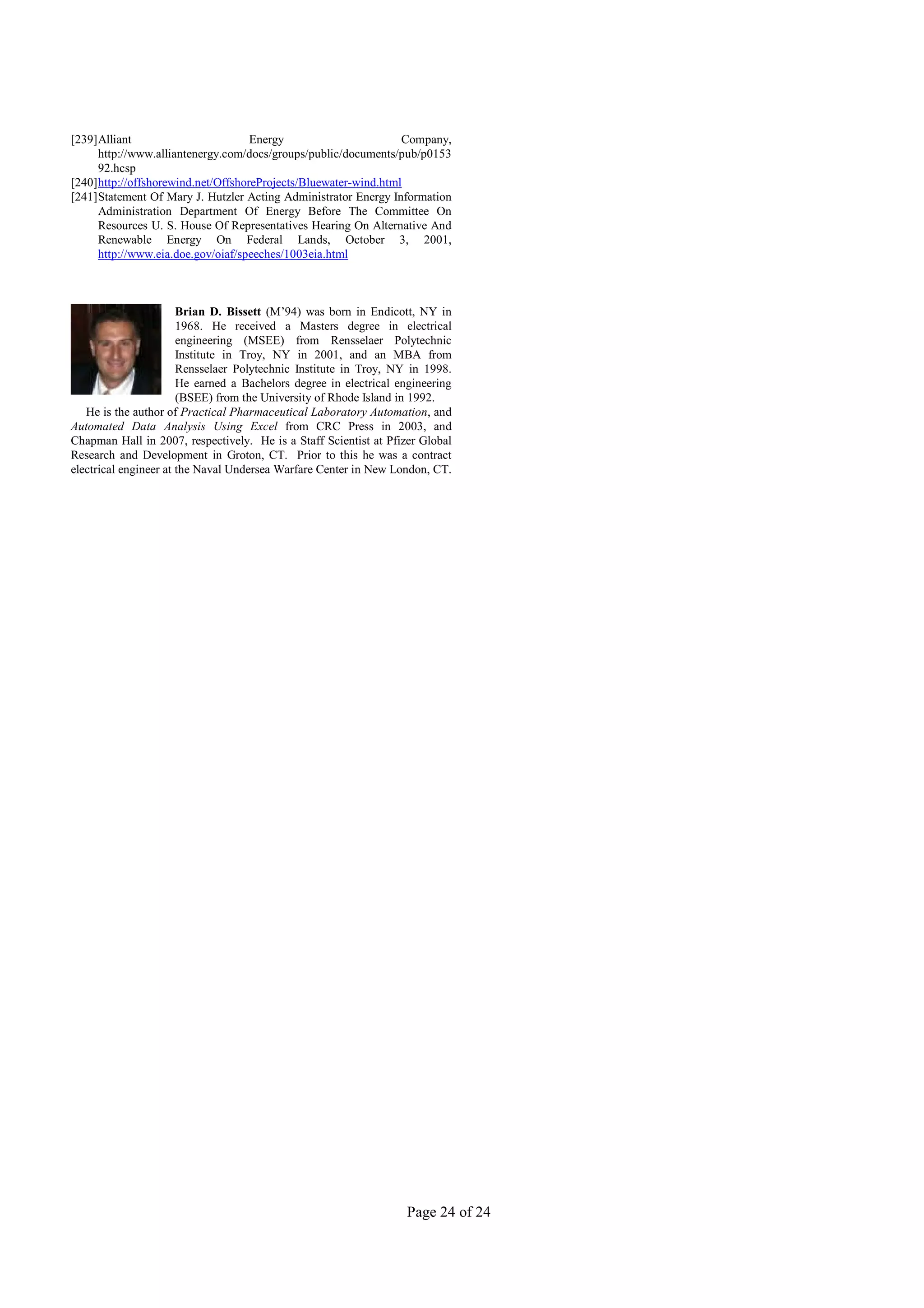 [239]Alliant                        Energy                       Company,
     http://www.alliantenergy.com/docs/groups/public/documents/pub/p0153
     92.hcsp
[240]http://offshorewind.net/OffshoreProjects/Bluewater-wind.html
[241]Statement Of Mary J. Hutzler Acting Administrator Energy Information
     Administration Department Of Energy Before The Committee On
     Resources U. S. House Of Representatives Hearing On Alternative And
     Renewable Energy On Federal Lands, October 3, 2001,
     http://www.eia.doe.gov/oiaf/speeches/1003eia.html



                       Brian D. Bissett (M’94) was born in Endicott, NY in
                       1968. He received a Masters degree in electrical
                       engineering (MSEE) from Rensselaer Polytechnic
                       Institute in Troy, NY in 2001, and an MBA from
                       Rensselaer Polytechnic Institute in Troy, NY in 1998.
                       He earned a Bachelors degree in electrical engineering
                       (BSEE) from the University of Rhode Island in 1992.
   He is the author of Practical Pharmaceutical Laboratory Automation, and
Automated Data Analysis Using Excel from CRC Press in 2003, and
Chapman Hall in 2007, respectively. He is a Staff Scientist at Pfizer Global
Research and Development in Groton, CT. Prior to this he was a contract
electrical engineer at the Naval Undersea Warfare Center in New London, CT.




                                                                   Page 24 of 24
 