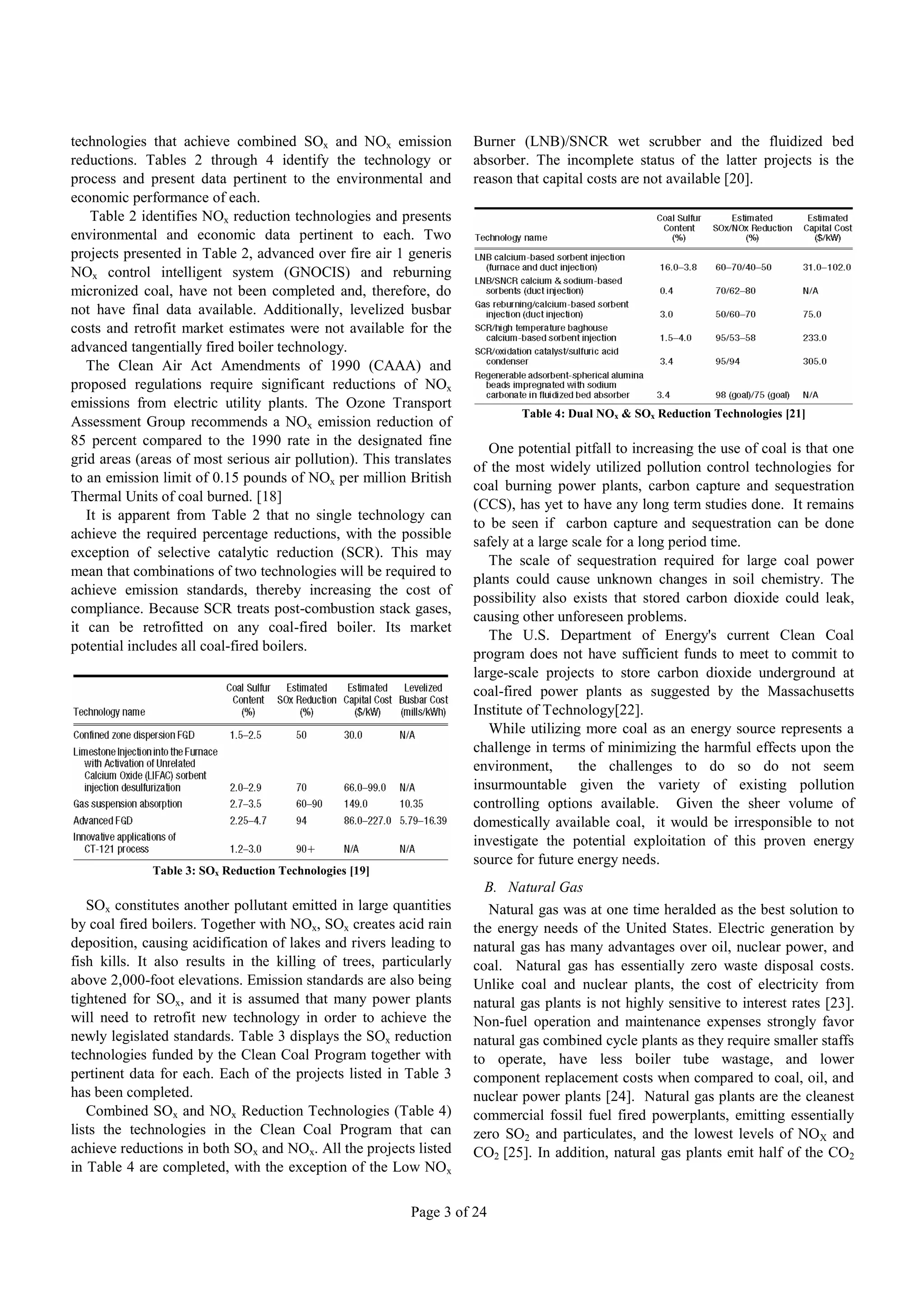 technologies that achieve combined SOx and NOx emission             Burner (LNB)/SNCR wet scrubber and the fluidized bed
reductions. Tables 2 through 4 identify the technology or           absorber. The incomplete status of the latter projects is the
process and present data pertinent to the environmental and         reason that capital costs are not available [20].
economic performance of each.
    Table 2 identifies NOx reduction technologies and presents
environmental and economic data pertinent to each. Two
projects presented in Table 2, advanced over fire air 1 generis
NOx control intelligent system (GNOCIS) and reburning
micronized coal, have not been completed and, therefore, do
not have final data available. Additionally, levelized busbar
costs and retrofit market estimates were not available for the
advanced tangentially fired boiler technology.
   The Clean Air Act Amendments of 1990 (CAAA) and
proposed regulations require significant reductions of NOx
emissions from electric utility plants. The Ozone Transport
                                                                            Table 4: Dual NOx & SOx Reduction Technologies [21]
Assessment Group recommends a NOx emission reduction of
85 percent compared to the 1990 rate in the designated fine
                                                                       One potential pitfall to increasing the use of coal is that one
grid areas (areas of most serious air pollution). This translates
                                                                    of the most widely utilized pollution control technologies for
to an emission limit of 0.15 pounds of NOx per million British
                                                                    coal burning power plants, carbon capture and sequestration
Thermal Units of coal burned. [18]
                                                                    (CCS), has yet to have any long term studies done. It remains
   It is apparent from Table 2 that no single technology can
                                                                    to be seen if carbon capture and sequestration can be done
achieve the required percentage reductions, with the possible
                                                                    safely at a large scale for a long period time.
exception of selective catalytic reduction (SCR). This may
                                                                       The scale of sequestration required for large coal power
mean that combinations of two technologies will be required to
                                                                    plants could cause unknown changes in soil chemistry. The
achieve emission standards, thereby increasing the cost of
                                                                    possibility also exists that stored carbon dioxide could leak,
compliance. Because SCR treats post-combustion stack gases,
                                                                    causing other unforeseen problems.
it can be retrofitted on any coal-fired boiler. Its market
                                                                       The U.S. Department of Energy's current Clean Coal
potential includes all coal-fired boilers.
                                                                    program does not have sufficient funds to meet to commit to
                                                                    large-scale projects to store carbon dioxide underground at
                                                                    coal-fired power plants as suggested by the Massachusetts
                                                                    Institute of Technology[22].
                                                                       While utilizing more coal as an energy source represents a
                                                                    challenge in terms of minimizing the harmful effects upon the
                                                                    environment,       the challenges to do so do not seem
                                                                    insurmountable given the variety of existing pollution
                                                                    controlling options available. Given the sheer volume of
                                                                    domestically available coal, it would be irresponsible to not
                                                                    investigate the potential exploitation of this proven energy
                                                                    source for future energy needs.
             Table 3: SOx Reduction Technologies [19]
                                                                      B. Natural Gas
   SOx constitutes another pollutant emitted in large quantities       Natural gas was at one time heralded as the best solution to
by coal fired boilers. Together with NOx, SOx creates acid rain     the energy needs of the United States. Electric generation by
deposition, causing acidification of lakes and rivers leading to    natural gas has many advantages over oil, nuclear power, and
fish kills. It also results in the killing of trees, particularly   coal. Natural gas has essentially zero waste disposal costs.
above 2,000-foot elevations. Emission standards are also being      Unlike coal and nuclear plants, the cost of electricity from
tightened for SOx, and it is assumed that many power plants         natural gas plants is not highly sensitive to interest rates [23].
will need to retrofit new technology in order to achieve the        Non-fuel operation and maintenance expenses strongly favor
newly legislated standards. Table 3 displays the SOx reduction      natural gas combined cycle plants as they require smaller staffs
technologies funded by the Clean Coal Program together with         to operate, have less boiler tube wastage, and lower
pertinent data for each. Each of the projects listed in Table 3     component replacement costs when compared to coal, oil, and
has been completed.                                                 nuclear power plants [24]. Natural gas plants are the cleanest
   Combined SOx and NOx Reduction Technologies (Table 4)            commercial fossil fuel fired powerplants, emitting essentially
lists the technologies in the Clean Coal Program that can           zero SO2 and particulates, and the lowest levels of NOX and
achieve reductions in both SOx and NOx. All the projects listed     CO2 [25]. In addition, natural gas plants emit half of the CO2
in Table 4 are completed, with the exception of the Low NOx

                                                          Page 3 of 24
 
