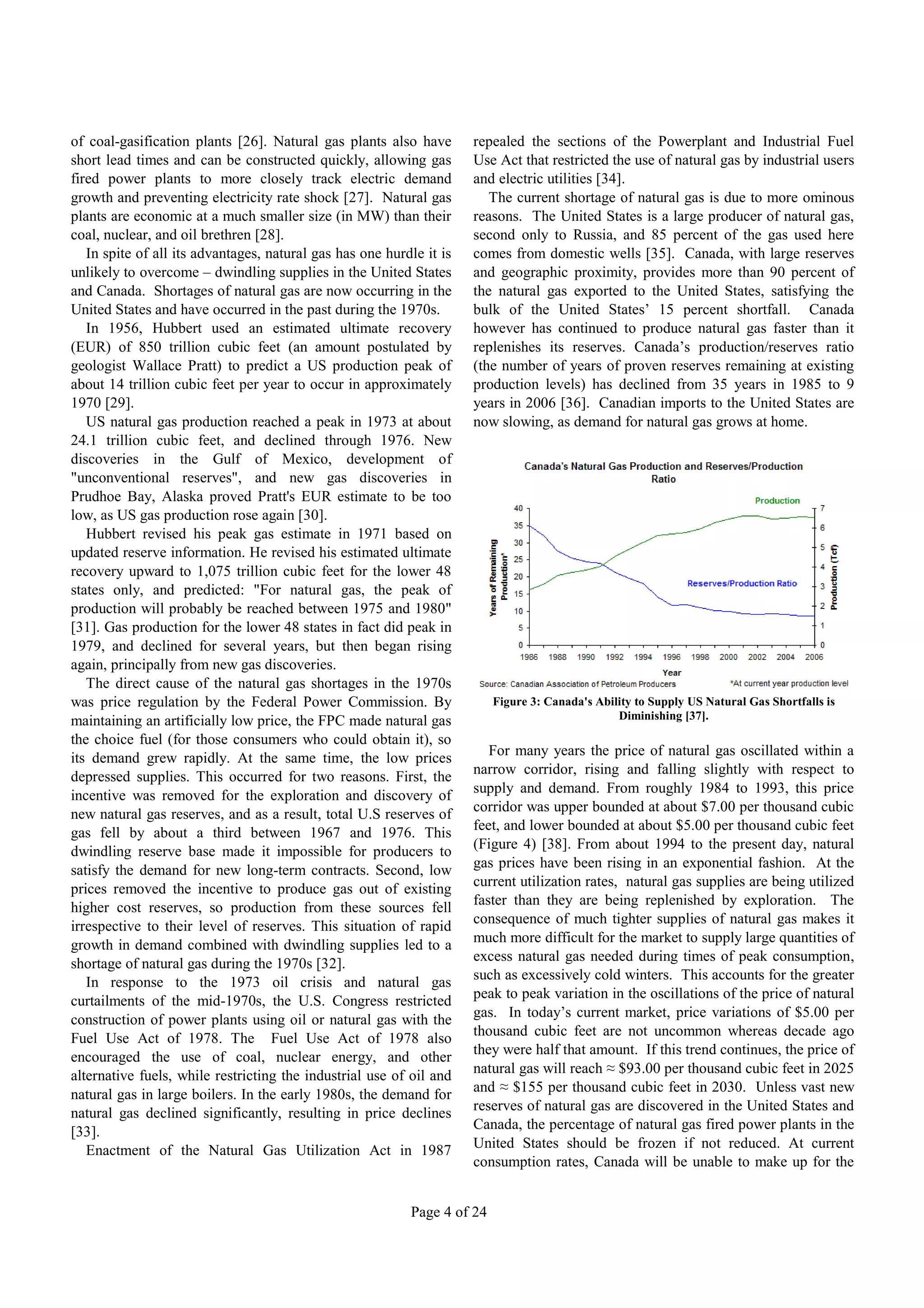 of coal-gasification plants [26]. Natural gas plants also have        repealed the sections of the Powerplant and Industrial Fuel
short lead times and can be constructed quickly, allowing gas         Use Act that restricted the use of natural gas by industrial users
fired power plants to more closely track electric demand              and electric utilities [34].
growth and preventing electricity rate shock [27]. Natural gas           The current shortage of natural gas is due to more ominous
plants are economic at a much smaller size (in MW) than their         reasons. The United States is a large producer of natural gas,
coal, nuclear, and oil brethren [28].                                 second only to Russia, and 85 percent of the gas used here
   In spite of all its advantages, natural gas has one hurdle it is   comes from domestic wells [35]. Canada, with large reserves
unlikely to overcome – dwindling supplies in the United States        and geographic proximity, provides more than 90 percent of
and Canada. Shortages of natural gas are now occurring in the         the natural gas exported to the United States, satisfying the
United States and have occurred in the past during the 1970s.         bulk of the United States’ 15 percent shortfall. Canada
   In 1956, Hubbert used an estimated ultimate recovery               however has continued to produce natural gas faster than it
(EUR) of 850 trillion cubic feet (an amount postulated by             replenishes its reserves. Canada’s production/reserves ratio
geologist Wallace Pratt) to predict a US production peak of           (the number of years of proven reserves remaining at existing
about 14 trillion cubic feet per year to occur in approximately       production levels) has declined from 35 years in 1985 to 9
1970 [29].                                                            years in 2006 [36]. Canadian imports to the United States are
   US natural gas production reached a peak in 1973 at about          now slowing, as demand for natural gas grows at home.
24.1 trillion cubic feet, and declined through 1976. New
discoveries in the Gulf of Mexico, development of
"unconventional reserves", and new gas discoveries in
Prudhoe Bay, Alaska proved Pratt's EUR estimate to be too
low, as US gas production rose again [30].
   Hubbert revised his peak gas estimate in 1971 based on
updated reserve information. He revised his estimated ultimate
recovery upward to 1,075 trillion cubic feet for the lower 48
states only, and predicted: "For natural gas, the peak of
production will probably be reached between 1975 and 1980"
[31]. Gas production for the lower 48 states in fact did peak in
1979, and declined for several years, but then began rising
again, principally from new gas discoveries.
   The direct cause of the natural gas shortages in the 1970s
was price regulation by the Federal Power Commission. By                  Figure 3: Canada's Ability to Supply US Natural Gas Shortfalls is
maintaining an artificially low price, the FPC made natural gas                                  Diminishing [37].

the choice fuel (for those consumers who could obtain it), so
its demand grew rapidly. At the same time, the low prices                For many years the price of natural gas oscillated within a
depressed supplies. This occurred for two reasons. First, the         narrow corridor, rising and falling slightly with respect to
incentive was removed for the exploration and discovery of            supply and demand. From roughly 1984 to 1993, this price
new natural gas reserves, and as a result, total U.S reserves of      corridor was upper bounded at about $7.00 per thousand cubic
gas fell by about a third between 1967 and 1976. This                 feet, and lower bounded at about $5.00 per thousand cubic feet
dwindling reserve base made it impossible for producers to            (Figure 4) [38]. From about 1994 to the present day, natural
satisfy the demand for new long-term contracts. Second, low           gas prices have been rising in an exponential fashion. At the
prices removed the incentive to produce gas out of existing           current utilization rates, natural gas supplies are being utilized
higher cost reserves, so production from these sources fell           faster than they are being replenished by exploration. The
irrespective to their level of reserves. This situation of rapid      consequence of much tighter supplies of natural gas makes it
growth in demand combined with dwindling supplies led to a            much more difficult for the market to supply large quantities of
shortage of natural gas during the 1970s [32].                        excess natural gas needed during times of peak consumption,
   In response to the 1973 oil crisis and natural gas                 such as excessively cold winters. This accounts for the greater
curtailments of the mid-1970s, the U.S. Congress restricted           peak to peak variation in the oscillations of the price of natural
construction of power plants using oil or natural gas with the        gas. In today’s current market, price variations of $5.00 per
Fuel Use Act of 1978. The Fuel Use Act of 1978 also                   thousand cubic feet are not uncommon whereas decade ago
encouraged the use of coal, nuclear energy, and other                 they were half that amount. If this trend continues, the price of
alternative fuels, while restricting the industrial use of oil and    natural gas will reach ≈ $93.00 per thousand cubic feet in 2025
natural gas in large boilers. In the early 1980s, the demand for      and ≈ $155 per thousand cubic feet in 2030. Unless vast new
natural gas declined significantly, resulting in price declines       reserves of natural gas are discovered in the United States and
[33].                                                                 Canada, the percentage of natural gas fired power plants in the
   Enactment of the Natural Gas Utilization Act in 1987               United States should be frozen if not reduced. At current
                                                                      consumption rates, Canada will be unable to make up for the


                                                           Page 4 of 24
 