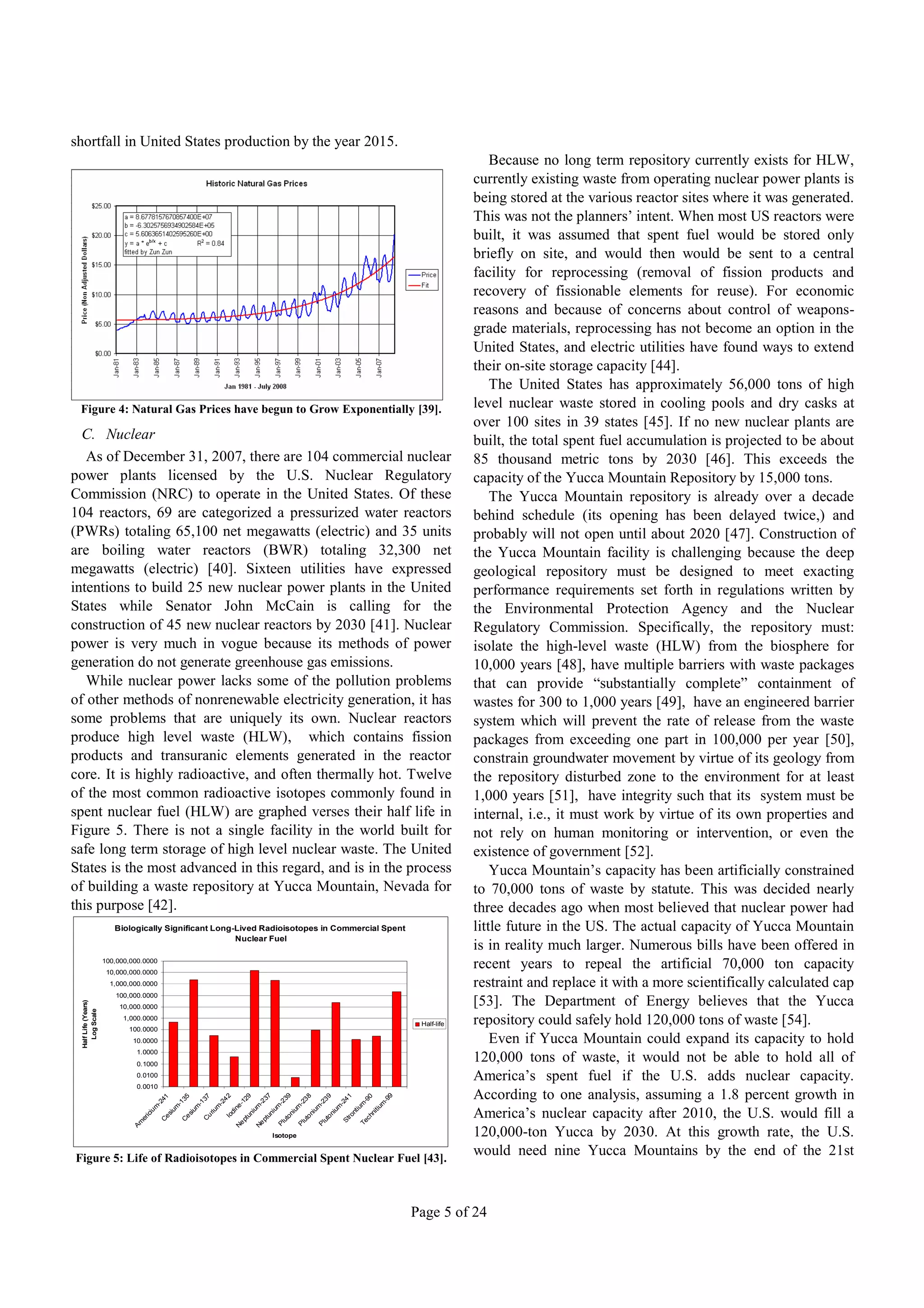 shortfall in United States production by the year 2015.
                                                                                                                                                                                        Because no long term repository currently exists for HLW,
                                                                                                                                                                                    currently existing waste from operating nuclear power plants is
                                                                                                                                                                                    being stored at the various reactor sites where it was generated.
                                                                                                                                                                                    This was not the planners’ intent. When most US reactors were
                                                                                                                                                                                    built, it was assumed that spent fuel would be stored only
                                                                                                                                                                                    briefly on site, and would then would be sent to a central
                                                                                                                                                                                    facility for reprocessing (removal of fission products and
                                                                                                                                                                                    recovery of fissionable elements for reuse). For economic
                                                                                                                                                                                    reasons and because of concerns about control of weapons-
                                                                                                                                                                                    grade materials, reprocessing has not become an option in the
                                                                                                                                                                                    United States, and electric utilities have found ways to extend
                                                                                                                                                                                    their on-site storage capacity [44].
                                                                                                                                                                                        The United States has approximately 56,000 tons of high
 Figure 4: Natural Gas Prices have begun to Grow Exponentially [39].                                                                                                                level nuclear waste stored in cooling pools and dry casks at
                                                                                                                                                                                    over 100 sites in 39 states [45]. If no new nuclear plants are
  C. Nuclear                                                                                                                                                                        built, the total spent fuel accumulation is projected to be about
   As of December 31, 2007, there are 104 commercial nuclear                                                                                                                        85 thousand metric tons by 2030 [46]. This exceeds the
power plants licensed by the U.S. Nuclear Regulatory                                                                                                                                capacity of the Yucca Mountain Repository by 15,000 tons.
Commission (NRC) to operate in the United States. Of these                                                                                                                              The Yucca Mountain repository is already over a decade
104 reactors, 69 are categorized a pressurized water reactors                                                                                                                       behind schedule (its opening has been delayed twice,) and
(PWRs) totaling 65,100 net megawatts (electric) and 35 units                                                                                                                        probably will not open until about 2020 [47]. Construction of
are boiling water reactors (BWR) totaling 32,300 net                                                                                                                                the Yucca Mountain facility is challenging because the deep
megawatts (electric) [40]. Sixteen utilities have expressed                                                                                                                         geological repository must be designed to meet exacting
intentions to build 25 new nuclear power plants in the United                                                                                                                       performance requirements set forth in regulations written by
States while Senator John McCain is calling for the                                                                                                                                 the Environmental Protection Agency and the Nuclear
construction of 45 new nuclear reactors by 2030 [41]. Nuclear                                                                                                                       Regulatory Commission. Specifically, the repository must:
power is very much in vogue because its methods of power                                                                                                                            isolate the high-level waste (HLW) from the biosphere for
generation do not generate greenhouse gas emissions.                                                                                                                                10,000 years [48], have multiple barriers with waste packages
   While nuclear power lacks some of the pollution problems                                                                                                                         that can provide “substantially complete” containment of
of other methods of nonrenewable electricity generation, it has                                                                                                                     wastes for 300 to 1,000 years [49], have an engineered barrier
some problems that are uniquely its own. Nuclear reactors                                                                                                                           system which will prevent the rate of release from the waste
produce high level waste (HLW), which contains fission                                                                                                                              packages from exceeding one part in 100,000 per year [50],
products and transuranic elements generated in the reactor                                                                                                                          constrain groundwater movement by virtue of its geology from
core. It is highly radioactive, and often thermally hot. Twelve                                                                                                                     the repository disturbed zone to the environment for at least
of the most common radioactive isotopes commonly found in                                                                                                                           1,000 years [51], have integrity such that its system must be
spent nuclear fuel (HLW) are graphed verses their half life in                                                                                                                      internal, i.e., it must work by virtue of its own properties and
Figure 5. There is not a single facility in the world built for                                                                                                                     not rely on human monitoring or intervention, or even the
safe long term storage of high level nuclear waste. The United                                                                                                                      existence of government [52].
States is the most advanced in this regard, and is in the process                                                                                                                       Yucca Mountain’s capacity has been artificially constrained
of building a waste repository at Yucca Mountain, Nevada for                                                                                                                        to 70,000 tons of waste by statute. This was decided nearly
this purpose [42].                                                                                                                                                                  three decades ago when most believed that nuclear power had
                        Biologically Significant Long-Lived Radioisotopes in Commercial Spent                                                                                       little future in the US. The actual capacity of Yucca Mountain
                                                      Nuclear Fuel
                                                                                                                                                                                    is in reality much larger. Numerous bills have been offered in
                     100,000,000.0000
                      10,000,000.0000
                                                                                                                                                                                    recent years to repeal the artificial 70,000 ton capacity
                       1,000,000.0000                                                                                                                                               restraint and replace it with a more scientifically calculated cap
                        100,000.0000
                                                                                                                                                                                    [53]. The Department of Energy believes that the Yucca
 Half Life (Years)




                         10,000.0000
   Log Scale




                           1,000.0000
                            100.0000
                                                                                                                                                                        Half-life   repository could safely hold 120,000 tons of waste [54].
                             10.0000                                                                                                                                                    Even if Yucca Mountain could expand its capacity to hold
                              1.0000
                              0.1000
                                                                                                                                                                                    120,000 tons of waste, it would not be able to hold all of
                              0.0100                                                                                                                                                America’s spent fuel if the U.S. adds nuclear capacity.
                              0.0010

                                           -2
                                             41
                                                    -1
                                                       35
                                                             -1
                                                                37
                                                                       -2
                                                                         42
                                                                                  -1
                                                                                    29
                                                                                             -2
                                                                                                37
                                                                                                      -2
                                                                                                         39
                                                                                                                  -2
                                                                                                                     38
                                                                                                                             -2
                                                                                                                                39
                                                                                                                                        -2
                                                                                                                                          41          -9
                                                                                                                                                        0
                                                                                                                                                                 -9
                                                                                                                                                                   9                According to one analysis, assuming a 1.8 percent growth in
                                          m        m        m         m        ne          m         m          um         um         um        t iu
                                                                                                                                                    m          um
                                                                    iu      di           iu        iu                                                      it i
                                 er
                                   ic
                                     iu
                                              C
                                               es
                                                 iu
                                                       C
                                                        es
                                                          iu
                                                                C
                                                                  ur      Io
                                                                                    pt
                                                                                       un
                                                                                               pt
                                                                                                 un
                                                                                                         ut
                                                                                                           o ni
                                                                                                                    ut
                                                                                                                      o ni
                                                                                                                                ut
                                                                                                                                  o ni
                                                                                                                                           tr on       c hn                         America’s nuclear capacity after 2010, the U.S. would fill a
                               Am                                               Ne          Ne        Pl          Pl         Pl
                                                                                                                                          S          Te
                                                                                                     Isotope                                                                        120,000-ton Yucca by 2030. At this growth rate, the U.S.
Figure 5: Life of Radioisotopes in Commercial Spent Nuclear Fuel [43].
                                                                                                                                                                                    would need nine Yucca Mountains by the end of the 21st



                                                                                                                                                                       Page 5 of 24
 