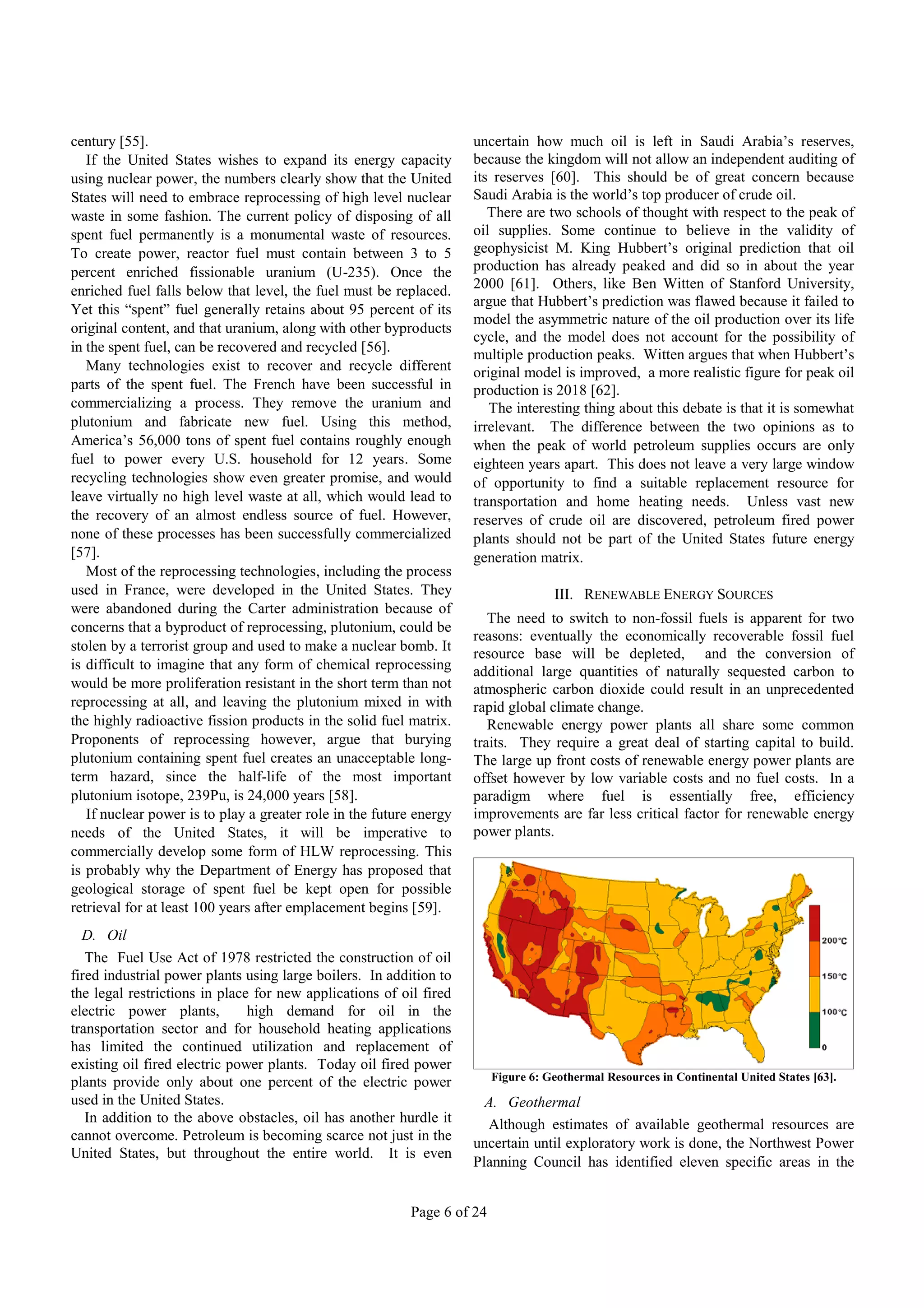century [55].                                                        uncertain how much oil is left in Saudi Arabia’s reserves,
   If the United States wishes to expand its energy capacity         because the kingdom will not allow an independent auditing of
using nuclear power, the numbers clearly show that the United        its reserves [60]. This should be of great concern because
States will need to embrace reprocessing of high level nuclear       Saudi Arabia is the world’s top producer of crude oil.
waste in some fashion. The current policy of disposing of all           There are two schools of thought with respect to the peak of
spent fuel permanently is a monumental waste of resources.           oil supplies. Some continue to believe in the validity of
To create power, reactor fuel must contain between 3 to 5            geophysicist M. King Hubbert’s original prediction that oil
percent enriched fissionable uranium (U-235). Once the               production has already peaked and did so in about the year
enriched fuel falls below that level, the fuel must be replaced.     2000 [61]. Others, like Ben Witten of Stanford University,
                                                                     argue that Hubbert’s prediction was flawed because it failed to
Yet this “spent” fuel generally retains about 95 percent of its
                                                                     model the asymmetric nature of the oil production over its life
original content, and that uranium, along with other byproducts
                                                                     cycle, and the model does not account for the possibility of
in the spent fuel, can be recovered and recycled [56].
                                                                     multiple production peaks. Witten argues that when Hubbert’s
   Many technologies exist to recover and recycle different          original model is improved, a more realistic figure for peak oil
parts of the spent fuel. The French have been successful in          production is 2018 [62].
commercializing a process. They remove the uranium and                  The interesting thing about this debate is that it is somewhat
plutonium and fabricate new fuel. Using this method,                 irrelevant. The difference between the two opinions as to
America’s 56,000 tons of spent fuel contains roughly enough          when the peak of world petroleum supplies occurs are only
fuel to power every U.S. household for 12 years. Some                eighteen years apart. This does not leave a very large window
recycling technologies show even greater promise, and would          of opportunity to find a suitable replacement resource for
leave virtually no high level waste at all, which would lead to      transportation and home heating needs. Unless vast new
the recovery of an almost endless source of fuel. However,           reserves of crude oil are discovered, petroleum fired power
none of these processes has been successfully commercialized         plants should not be part of the United States future energy
[57].                                                                generation matrix.
   Most of the reprocessing technologies, including the process
used in France, were developed in the United States. They                           III. RENEWABLE ENERGY SOURCES
were abandoned during the Carter administration because of
                                                                        The need to switch to non-fossil fuels is apparent for two
concerns that a byproduct of reprocessing, plutonium, could be
                                                                     reasons: eventually the economically recoverable fossil fuel
stolen by a terrorist group and used to make a nuclear bomb. It
                                                                     resource base will be depleted, and the conversion of
is difficult to imagine that any form of chemical reprocessing       additional large quantities of naturally sequested carbon to
would be more proliferation resistant in the short term than not     atmospheric carbon dioxide could result in an unprecedented
reprocessing at all, and leaving the plutonium mixed in with         rapid global climate change.
the highly radioactive fission products in the solid fuel matrix.       Renewable energy power plants all share some common
Proponents of reprocessing however, argue that burying               traits. They require a great deal of starting capital to build.
plutonium containing spent fuel creates an unacceptable long-        The large up front costs of renewable energy power plants are
term hazard, since the half-life of the most important               offset however by low variable costs and no fuel costs. In a
plutonium isotope, 239Pu, is 24,000 years [58].                      paradigm where fuel is essentially free, efficiency
   If nuclear power is to play a greater role in the future energy   improvements are far less critical factor for renewable energy
needs of the United States, it will be imperative to                 power plants.
commercially develop some form of HLW reprocessing. This
is probably why the Department of Energy has proposed that
geological storage of spent fuel be kept open for possible
retrieval for at least 100 years after emplacement begins [59].
  D. Oil
   The Fuel Use Act of 1978 restricted the construction of oil
fired industrial power plants using large boilers. In addition to
the legal restrictions in place for new applications of oil fired
electric power plants,         high demand for oil in the
transportation sector and for household heating applications
has limited the continued utilization and replacement of
existing oil fired electric power plants. Today oil fired power
plants provide only about one percent of the electric power              Figure 6: Geothermal Resources in Continental United States [63].
used in the United States.                                             A. Geothermal
   In addition to the above obstacles, oil has another hurdle it       Although estimates of available geothermal resources are
cannot overcome. Petroleum is becoming scarce not just in the
                                                                     uncertain until exploratory work is done, the Northwest Power
United States, but throughout the entire world. It is even
                                                                     Planning Council has identified eleven specific areas in the


                                                          Page 6 of 24
 