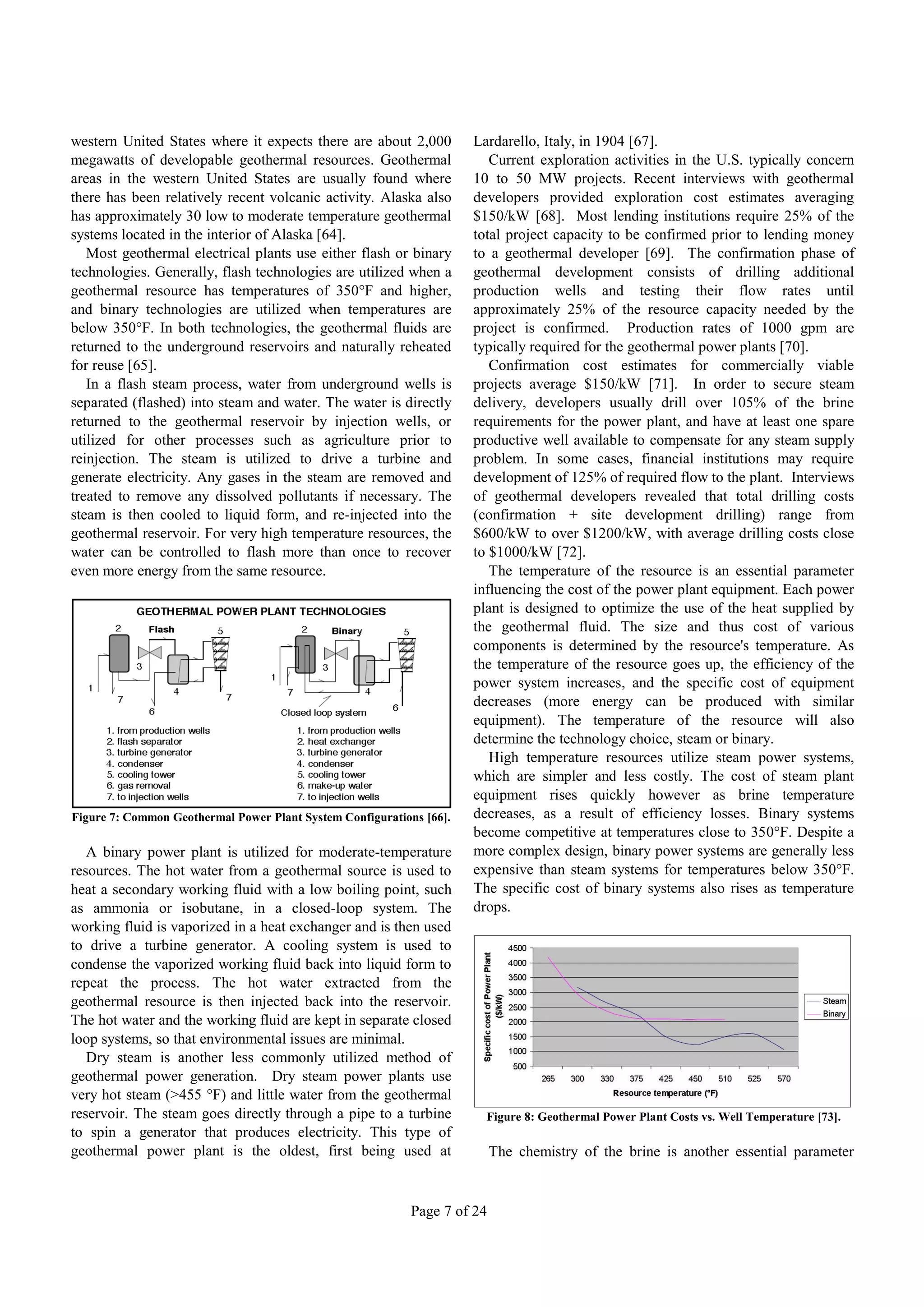 western United States where it expects there are about 2,000          Lardarello, Italy, in 1904 [67].
megawatts of developable geothermal resources. Geothermal                Current exploration activities in the U.S. typically concern
areas in the western United States are usually found where            10 to 50 MW projects. Recent interviews with geothermal
there has been relatively recent volcanic activity. Alaska also       developers provided exploration cost estimates averaging
has approximately 30 low to moderate temperature geothermal           $150/kW [68]. Most lending institutions require 25% of the
systems located in the interior of Alaska [64].                       total project capacity to be confirmed prior to lending money
   Most geothermal electrical plants use either flash or binary       to a geothermal developer [69]. The confirmation phase of
technologies. Generally, flash technologies are utilized when a       geothermal development consists of drilling additional
geothermal resource has temperatures of 350°F and higher,             production wells and testing their flow rates until
and binary technologies are utilized when temperatures are            approximately 25% of the resource capacity needed by the
below 350°F. In both technologies, the geothermal fluids are          project is confirmed. Production rates of 1000 gpm are
returned to the underground reservoirs and naturally reheated         typically required for the geothermal power plants [70].
for reuse [65].                                                          Confirmation cost estimates for commercially viable
   In a flash steam process, water from underground wells is          projects average $150/kW [71]. In order to secure steam
separated (flashed) into steam and water. The water is directly       delivery, developers usually drill over 105% of the brine
returned to the geothermal reservoir by injection wells, or           requirements for the power plant, and have at least one spare
utilized for other processes such as agriculture prior to             productive well available to compensate for any steam supply
reinjection. The steam is utilized to drive a turbine and             problem. In some cases, financial institutions may require
generate electricity. Any gases in the steam are removed and          development of 125% of required flow to the plant. Interviews
treated to remove any dissolved pollutants if necessary. The          of geothermal developers revealed that total drilling costs
steam is then cooled to liquid form, and re-injected into the         (confirmation + site development drilling) range from
geothermal reservoir. For very high temperature resources, the        $600/kW to over $1200/kW, with average drilling costs close
water can be controlled to flash more than once to recover            to $1000/kW [72].
even more energy from the same resource.                                 The temperature of the resource is an essential parameter
                                                                      influencing the cost of the power plant equipment. Each power
                                                                      plant is designed to optimize the use of the heat supplied by
                                                                      the geothermal fluid. The size and thus cost of various
                                                                      components is determined by the resource's temperature. As
                                                                      the temperature of the resource goes up, the efficiency of the
                                                                      power system increases, and the specific cost of equipment
                                                                      decreases (more energy can be produced with similar
                                                                      equipment). The temperature of the resource will also
                                                                      determine the technology choice, steam or binary.
                                                                         High temperature resources utilize steam power systems,
                                                                      which are simpler and less costly. The cost of steam plant
                                                                      equipment rises quickly however as brine temperature
Figure 7: Common Geothermal Power Plant System Configurations [66].   decreases, as a result of efficiency losses. Binary systems
                                                                      become competitive at temperatures close to 350°F. Despite a
   A binary power plant is utilized for moderate-temperature          more complex design, binary power systems are generally less
resources. The hot water from a geothermal source is used to          expensive than steam systems for temperatures below 350°F.
heat a secondary working fluid with a low boiling point, such         The specific cost of binary systems also rises as temperature
as ammonia or isobutane, in a closed-loop system. The                 drops.
working fluid is vaporized in a heat exchanger and is then used
to drive a turbine generator. A cooling system is used to
condense the vaporized working fluid back into liquid form to
repeat the process. The hot water extracted from the
geothermal resource is then injected back into the reservoir.
The hot water and the working fluid are kept in separate closed
loop systems, so that environmental issues are minimal.
   Dry steam is another less commonly utilized method of
geothermal power generation. Dry steam power plants use
very hot steam (>455 °F) and little water from the geothermal
reservoir. The steam goes directly through a pipe to a turbine          Figure 8: Geothermal Power Plant Costs vs. Well Temperature [73].
to spin a generator that produces electricity. This type of
geothermal power plant is the oldest, first being used at                  The chemistry of the brine is another essential parameter


                                                            Page 7 of 24
 