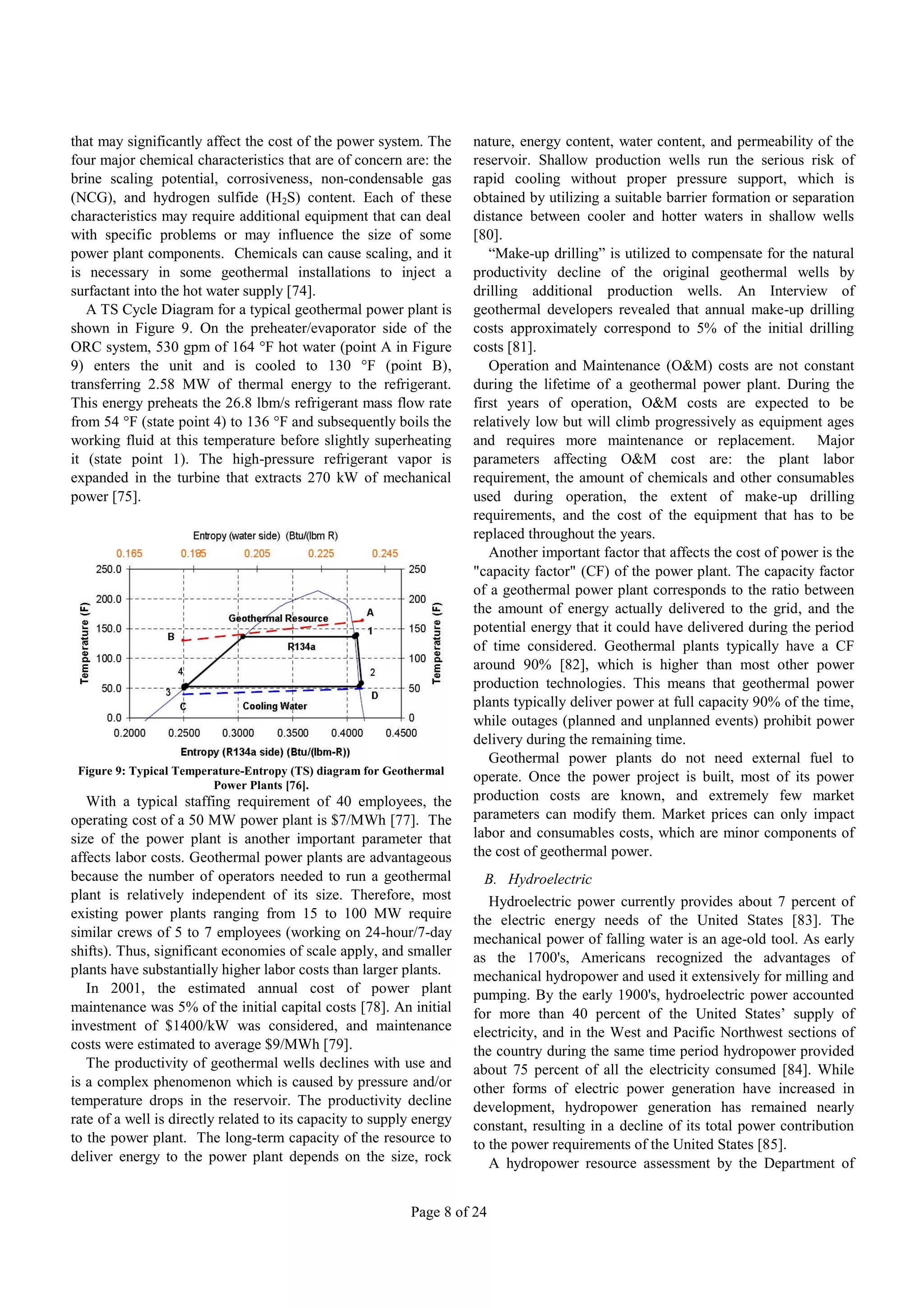 that may significantly affect the cost of the power system. The       nature, energy content, water content, and permeability of the
four major chemical characteristics that are of concern are: the      reservoir. Shallow production wells run the serious risk of
brine scaling potential, corrosiveness, non-condensable gas           rapid cooling without proper pressure support, which is
(NCG), and hydrogen sulfide (H2S) content. Each of these              obtained by utilizing a suitable barrier formation or separation
characteristics may require additional equipment that can deal        distance between cooler and hotter waters in shallow wells
with specific problems or may influence the size of some              [80].
power plant components. Chemicals can cause scaling, and it              “Make-up drilling” is utilized to compensate for the natural
is necessary in some geothermal installations to inject a             productivity decline of the original geothermal wells by
surfactant into the hot water supply [74].                            drilling additional production wells. An Interview of
   A TS Cycle Diagram for a typical geothermal power plant is         geothermal developers revealed that annual make-up drilling
shown in Figure 9. On the preheater/evaporator side of the            costs approximately correspond to 5% of the initial drilling
ORC system, 530 gpm of 164 °F hot water (point A in Figure            costs [81].
9) enters the unit and is cooled to 130 °F (point B),                    Operation and Maintenance (O&M) costs are not constant
transferring 2.58 MW of thermal energy to the refrigerant.            during the lifetime of a geothermal power plant. During the
This energy preheats the 26.8 lbm/s refrigerant mass flow rate        first years of operation, O&M costs are expected to be
from 54 °F (state point 4) to 136 °F and subsequently boils the       relatively low but will climb progressively as equipment ages
working fluid at this temperature before slightly superheating        and requires more maintenance or replacement. Major
it (state point 1). The high-pressure refrigerant vapor is            parameters affecting O&M cost are: the plant labor
expanded in the turbine that extracts 270 kW of mechanical            requirement, the amount of chemicals and other consumables
power [75].                                                           used during operation, the extent of make-up drilling
                                                                      requirements, and the cost of the equipment that has to be
                                                                      replaced throughout the years.
                                                                         Another important factor that affects the cost of power is the
                                                                      "capacity factor" (CF) of the power plant. The capacity factor
                                                                      of a geothermal power plant corresponds to the ratio between
                                                                      the amount of energy actually delivered to the grid, and the
                                                                      potential energy that it could have delivered during the period
                                                                      of time considered. Geothermal plants typically have a CF
                                                                      around 90% [82], which is higher than most other power
                                                                      production technologies. This means that geothermal power
                                                                      plants typically deliver power at full capacity 90% of the time,
                                                                      while outages (planned and unplanned events) prohibit power
                                                                      delivery during the remaining time.
                                                                         Geothermal power plants do not need external fuel to
 Figure 9: Typical Temperature-Entropy (TS) diagram for Geothermal
                                                                      operate. Once the power project is built, most of its power
                         Power Plants [76].
   With a typical staffing requirement of 40 employees, the           production costs are known, and extremely few market
operating cost of a 50 MW power plant is $7/MWh [77]. The             parameters can modify them. Market prices can only impact
size of the power plant is another important parameter that           labor and consumables costs, which are minor components of
affects labor costs. Geothermal power plants are advantageous         the cost of geothermal power.
because the number of operators needed to run a geothermal              B. Hydroelectric
plant is relatively independent of its size. Therefore, most             Hydroelectric power currently provides about 7 percent of
existing power plants ranging from 15 to 100 MW require               the electric energy needs of the United States [83]. The
similar crews of 5 to 7 employees (working on 24-hour/7-day           mechanical power of falling water is an age-old tool. As early
shifts). Thus, significant economies of scale apply, and smaller      as the 1700's, Americans recognized the advantages of
plants have substantially higher labor costs than larger plants.      mechanical hydropower and used it extensively for milling and
   In 2001, the estimated annual cost of power plant                  pumping. By the early 1900's, hydroelectric power accounted
maintenance was 5% of the initial capital costs [78]. An initial      for more than 40 percent of the United States’ supply of
investment of $1400/kW was considered, and maintenance                electricity, and in the West and Pacific Northwest sections of
costs were estimated to average $9/MWh [79].                          the country during the same time period hydropower provided
   The productivity of geothermal wells declines with use and         about 75 percent of all the electricity consumed [84]. While
is a complex phenomenon which is caused by pressure and/or            other forms of electric power generation have increased in
temperature drops in the reservoir. The productivity decline          development, hydropower generation has remained nearly
rate of a well is directly related to its capacity to supply energy   constant, resulting in a decline of its total power contribution
to the power plant. The long-term capacity of the resource to         to the power requirements of the United States [85].
deliver energy to the power plant depends on the size, rock              A hydropower resource assessment by the Department of


                                                            Page 8 of 24
 