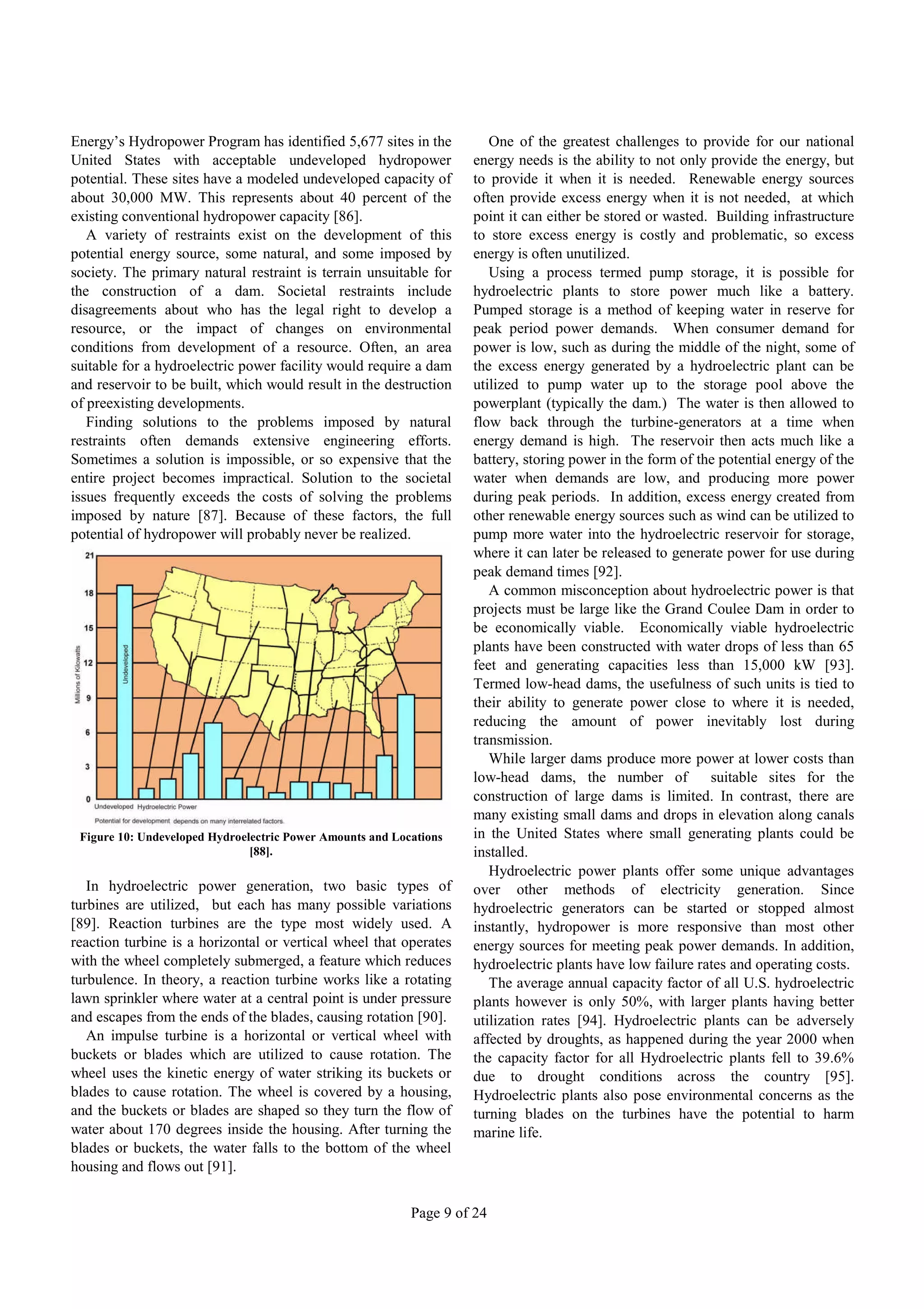 Energy’s Hydropower Program has identified 5,677 sites in the          One of the greatest challenges to provide for our national
United States with acceptable undeveloped hydropower                energy needs is the ability to not only provide the energy, but
potential. These sites have a modeled undeveloped capacity of       to provide it when it is needed. Renewable energy sources
about 30,000 MW. This represents about 40 percent of the            often provide excess energy when it is not needed, at which
existing conventional hydropower capacity [86].                     point it can either be stored or wasted. Building infrastructure
   A variety of restraints exist on the development of this         to store excess energy is costly and problematic, so excess
potential energy source, some natural, and some imposed by          energy is often unutilized.
society. The primary natural restraint is terrain unsuitable for       Using a process termed pump storage, it is possible for
the construction of a dam. Societal restraints include              hydroelectric plants to store power much like a battery.
disagreements about who has the legal right to develop a            Pumped storage is a method of keeping water in reserve for
resource, or the impact of changes on environmental                 peak period power demands. When consumer demand for
conditions from development of a resource. Often, an area           power is low, such as during the middle of the night, some of
suitable for a hydroelectric power facility would require a dam     the excess energy generated by a hydroelectric plant can be
and reservoir to be built, which would result in the destruction    utilized to pump water up to the storage pool above the
of preexisting developments.                                        powerplant (typically the dam.) The water is then allowed to
   Finding solutions to the problems imposed by natural             flow back through the turbine-generators at a time when
restraints often demands extensive engineering efforts.             energy demand is high. The reservoir then acts much like a
Sometimes a solution is impossible, or so expensive that the        battery, storing power in the form of the potential energy of the
entire project becomes impractical. Solution to the societal        water when demands are low, and producing more power
issues frequently exceeds the costs of solving the problems         during peak periods. In addition, excess energy created from
imposed by nature [87]. Because of these factors, the full          other renewable energy sources such as wind can be utilized to
potential of hydropower will probably never be realized.            pump more water into the hydroelectric reservoir for storage,
                                                                    where it can later be released to generate power for use during
                                                                    peak demand times [92].
                                                                       A common misconception about hydroelectric power is that
                                                                    projects must be large like the Grand Coulee Dam in order to
                                                                    be economically viable. Economically viable hydroelectric
                                                                    plants have been constructed with water drops of less than 65
                                                                    feet and generating capacities less than 15,000 kW [93].
                                                                    Termed low-head dams, the usefulness of such units is tied to
                                                                    their ability to generate power close to where it is needed,
                                                                    reducing the amount of power inevitably lost during
                                                                    transmission.
                                                                       While larger dams produce more power at lower costs than
                                                                    low-head dams, the number of            suitable sites for the
                                                                    construction of large dams is limited. In contrast, there are
                                                                    many existing small dams and drops in elevation along canals
 Figure 10: Undeveloped Hydroelectric Power Amounts and Locations   in the United States where small generating plants could be
                               [88].                                installed.
                                                                       Hydroelectric power plants offer some unique advantages
   In hydroelectric power generation, two basic types of            over other methods of electricity generation. Since
turbines are utilized, but each has many possible variations        hydroelectric generators can be started or stopped almost
[89]. Reaction turbines are the type most widely used. A            instantly, hydropower is more responsive than most other
reaction turbine is a horizontal or vertical wheel that operates    energy sources for meeting peak power demands. In addition,
with the wheel completely submerged, a feature which reduces        hydroelectric plants have low failure rates and operating costs.
turbulence. In theory, a reaction turbine works like a rotating        The average annual capacity factor of all U.S. hydroelectric
lawn sprinkler where water at a central point is under pressure     plants however is only 50%, with larger plants having better
and escapes from the ends of the blades, causing rotation [90].     utilization rates [94]. Hydroelectric plants can be adversely
   An impulse turbine is a horizontal or vertical wheel with        affected by droughts, as happened during the year 2000 when
buckets or blades which are utilized to cause rotation. The         the capacity factor for all Hydroelectric plants fell to 39.6%
wheel uses the kinetic energy of water striking its buckets or      due to drought conditions across the country [95].
blades to cause rotation. The wheel is covered by a housing,        Hydroelectric plants also pose environmental concerns as the
and the buckets or blades are shaped so they turn the flow of       turning blades on the turbines have the potential to harm
water about 170 degrees inside the housing. After turning the       marine life.
blades or buckets, the water falls to the bottom of the wheel
housing and flows out [91].


                                                           Page 9 of 24
 