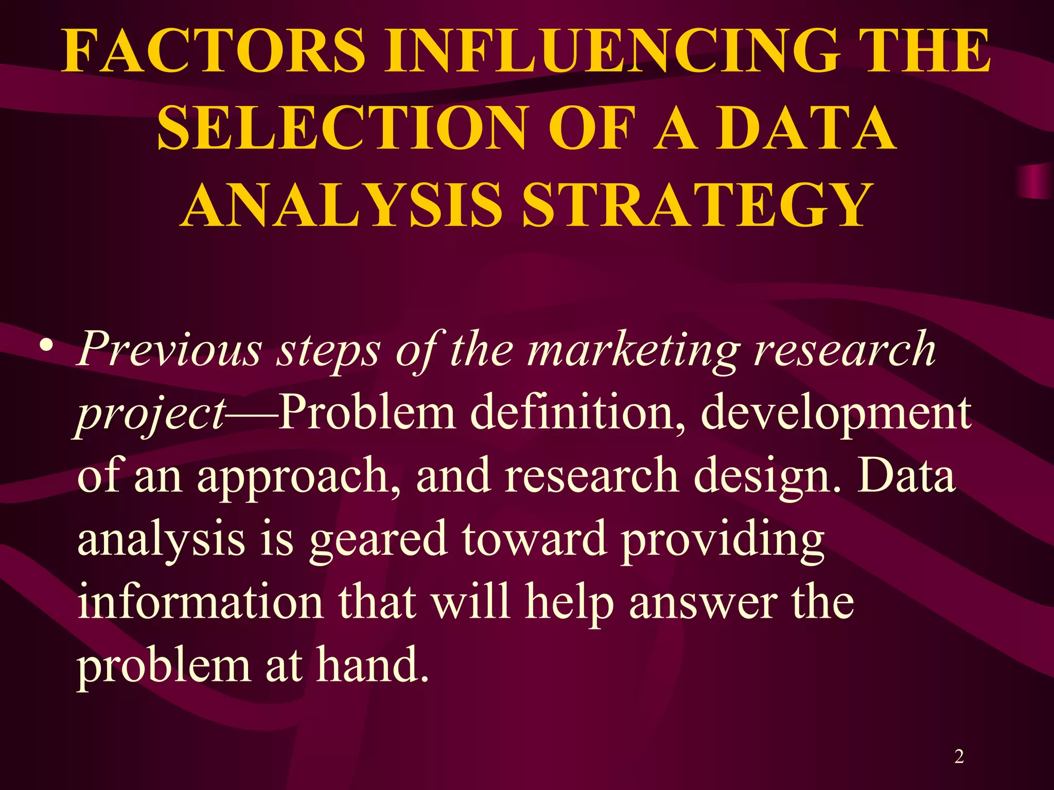 2
FACTORS INFLUENCING THE
SELECTION OF A DATA
ANALYSIS STRATEGY
• Previous steps of the marketing research
project—Problem definition, development
of an approach, and research design. Data
analysis is geared toward providing
information that will help answer the
problem at hand.
 
