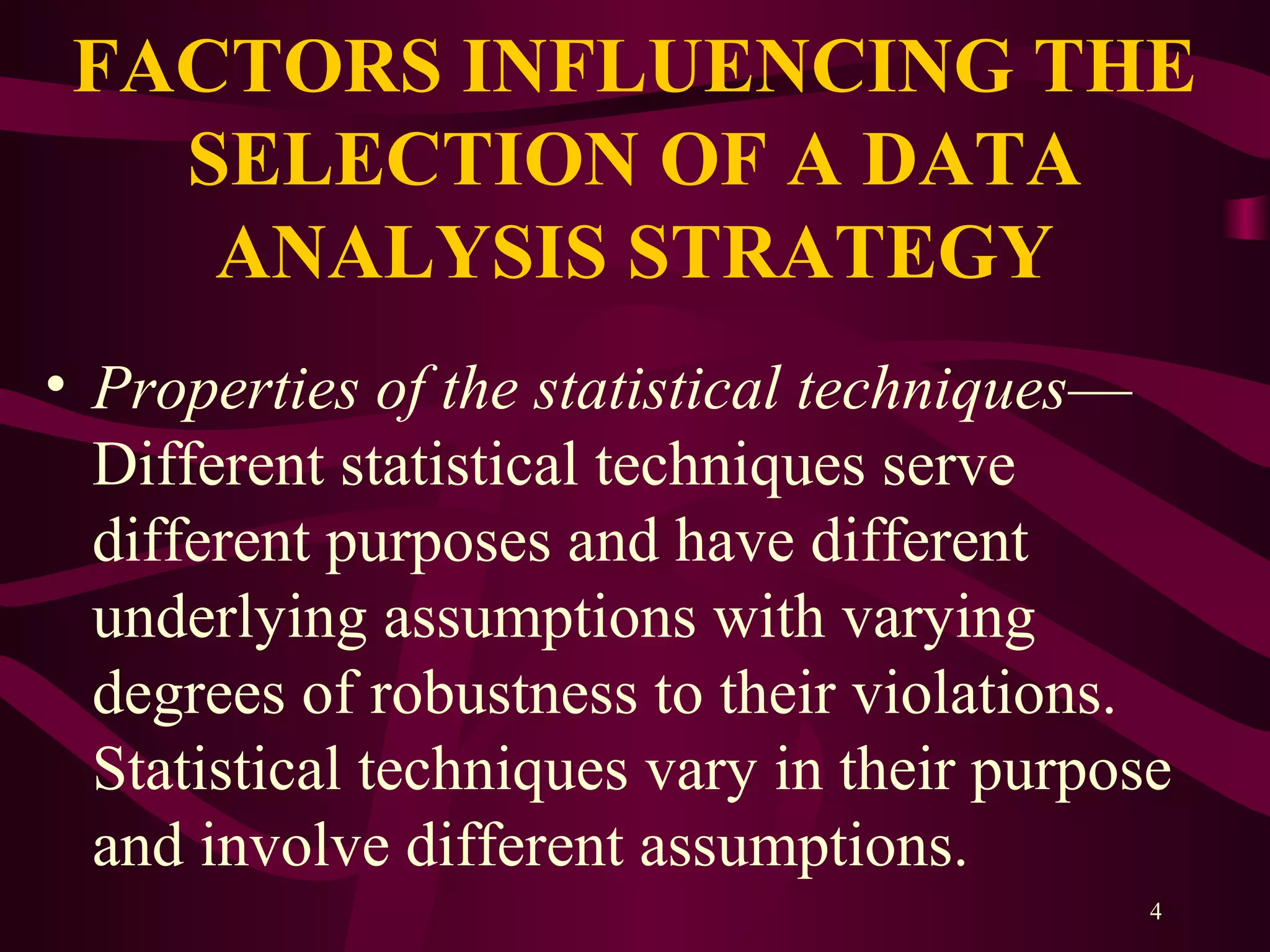 4
FACTORS INFLUENCING THE
SELECTION OF A DATA
ANALYSIS STRATEGY
• Properties of the statistical techniques—
Different statistical techniques serve
different purposes and have different
underlying assumptions with varying
degrees of robustness to their violations.
Statistical techniques vary in their purpose
and involve different assumptions.
 