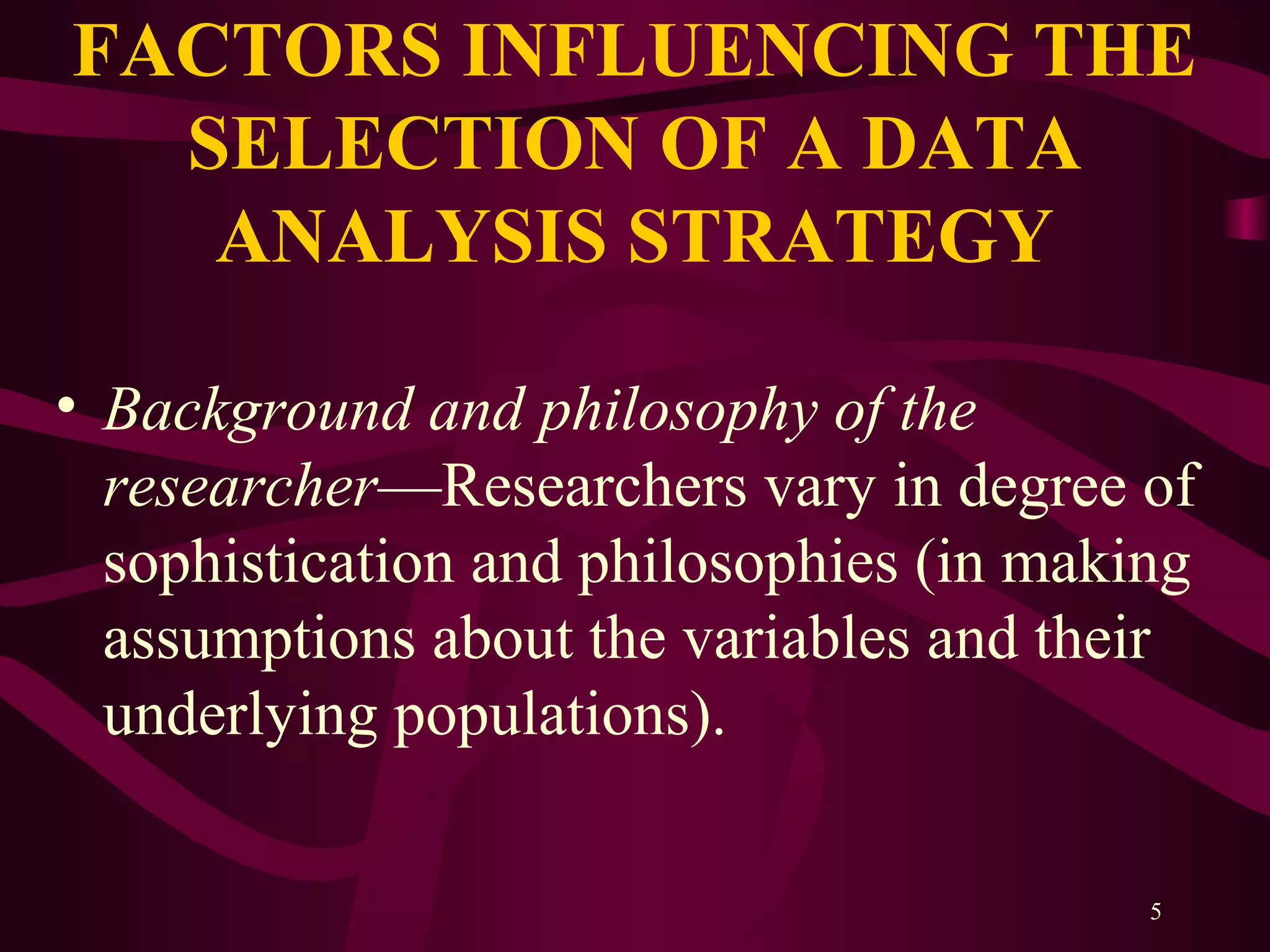 5
FACTORS INFLUENCING THE
SELECTION OF A DATA
ANALYSIS STRATEGY
• Background and philosophy of the
researcher—Researchers vary in degree of
sophistication and philosophies (in making
assumptions about the variables and their
underlying populations).
 