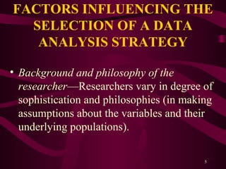 5
FACTORS INFLUENCING THE
SELECTION OF A DATA
ANALYSIS STRATEGY
• Background and philosophy of the
researcher—Researchers vary in degree of
sophistication and philosophies (in making
assumptions about the variables and their
underlying populations).
 