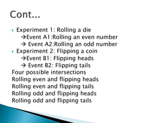  Experiment 1: Rolling a die
Event A1:Rolling an even number
 Event A2:Rolling an odd number
 Experiment 2: Flipping a coin
Event B1: Flipping heads
 Event B2: Flipping tails
Four possible intersections
Rolling even and flipping heads
Rolling even and flipping tails
Rolling odd and flipping heads
Rolling odd and flipping tails
 
