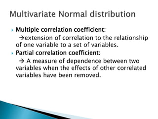  Multiple correlation coefficient:
extension of correlation to the relationship
of one variable to a set of variables.
 Partial correlation coefficient:
 A measure of dependence between two
variables when the effects of other correlated
variables have been removed.
 