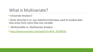 What is Multivariate? 
 Univariate Analysis? 
 Some describe it as: any statistical technique used to analyze data 
that arises from more than one variable 
 Multivariable vs. Multivariate Analysis 
 http://www.youtube.com/watch?v=KhA_PCMPZZo 
 