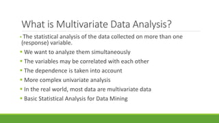 What is Multivariate Data Analysis? 
 The statistical analysis of the data collected on more than one 
(response) variable. 
 We want to analyze them simultaneously 
 The variables may be correlated with each other 
 The dependence is taken into account 
 More complex univariate analysis 
 In the real world, most data are multivariate data 
 Basic Statistical Analysis for Data Mining 
 