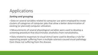 Applications 
Sorting and grouping 
• Data on several variables related to computer use were employed to create 
clusters of categories of computer jobs that allow a better determination of 
existing (or planned) computer utilization. 
• Measurements of several physiological variables were used to develop a 
screening procedure that discriminates alcoholics from nonalcoholics. 
• Data related to responses to visual stimuli were used to develop a rule for 
separating people suffering from a multiple-sclerosis-caused visual pathology 
from those not suffering from the disease. 
 