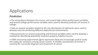 Applications 
Prediction 
• The associations between test scores, and several high school performance variables, 
and several college performance variables were used to develop predictors of success in 
college. 
• Data on several variables related to the size distribution of sediments were used to 
develop rules for predicting different depositional environments. 
• Measurements on several accounting and financial variables were used to develop a 
method for identifying potentially insolvent property-liability insurers. 
• cDNA microarray experiments (gene expression data) are increasingly used to study 
the molecular variations among cancer tumors. A reliable classification of tumors is 
essential for successful diagnosis and treatment of cancer. 
 