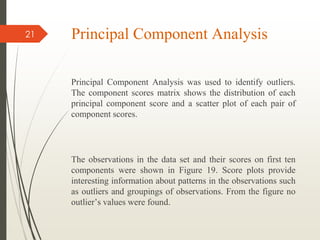 Principal Component Analysis
Principal Component Analysis was used to identify outliers.
The component scores matrix shows the distribution of each
principal component score and a scatter plot of each pair of
component scores.
The observations in the data set and their scores on first ten
components were shown in Figure 19. Score plots provide
interesting information about patterns in the observations such
as outliers and groupings of observations. From the figure no
outlier’s values were found.
21
 