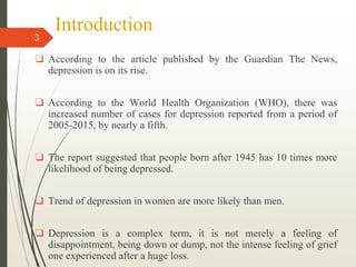 Introduction
3
❑ According to the article published by the Guardian The News,
depression is on its rise.
❑ According to the World Health Organization (WHO), there was
increased number of cases for depression reported from a period of
2005-2015, by nearly a fifth.
❑ The report suggested that people born after 1945 has 10 times more
likelihood of being depressed.
❑ Trend of depression in women are more likely than men.
❑ Depression is a complex term, it is not merely a feeling of
disappointment, being down or dump, not the intense feeling of grief
one experienced after a huge loss.
 