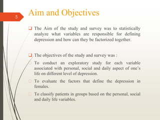 Aim and Objectives
❑ The Aim of the study and survey was to statistically
analyze what variables are responsible for defining
depression and how can they be factorized together.
❑ The objectives of the study and survey was :
� To conduct an exploratory study for each variable
associated with personal, social and daily aspect of one’s
life on different level of depression.
� To evaluate the factors that define the depression in
females.
� To classify patients in groups based on the personal, social
and daily life variables.
5
 