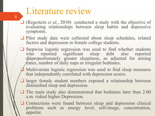 Literature review
❑ (Regestein et al., 2010) conducted a study with the objective of
evaluating relationships between sleep habits and depressive
symptoms.
❑ Pilot study data were collected about sleep schedules, related
factors and depression in female college students.
❑ Stepwise logistic regression was used to find whether students
who reported significant sleep debt also reported
disproportionately greater sleepiness, as adjusted for arising
times, number of daily naps or irregular bedtimes.
❑ Multivariate logistic regression was used to find sleep measures
that independently correlated with depression scores.
❑ larger female student numbers exposed a relationship between
diminished sleep and depression.
❑ The main study also demonstrated that bedtimes later than 2:00
a.m. risked higher Depression.
❑ Connections were found between sleep and depression clinical
problems such as energy level, self-image, concentration,
appetite.
6
 
