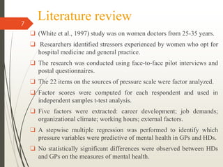 Literature review
❑ (White et al., 1997) study was on women doctors from 25-35 years.
❑ Researchers identified stressors experienced by women who opt for
hospital medicine and general practice.
❑ The research was conducted using face-to-face pilot interviews and
postal questionnaires.
❑ The 22 items on the sources of pressure scale were factor analyzed.
❑ Factor scores were computed for each respondent and used in
independent samples t-test analysis.
❑ Five factors were extracted: career development; job demands;
organizational climate; working hours; external factors.
❑ A stepwise multiple regression was performed to identify which
pressure variables were predictive of mental health in GPs and HDs.
❑ No statistically significant differences were observed between HDs
and GPs on the measures of mental health.
7
 