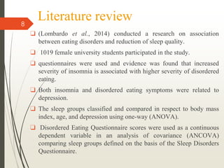 Literature review
❑ (Lombardo et al., 2014) conducted a research on association
between eating disorders and reduction of sleep quality.
❑ 1019 female university students participated in the study.
❑ questionnaires were used and evidence was found that increased
severity of insomnia is associated with higher severity of disordered
eating.
❑ Both insomnia and disordered eating symptoms were related to
depression.
❑ The sleep groups classified and compared in respect to body mass
index, age, and depression using one-way (ANOVA).
❑ Disordered Eating Questionnaire scores were used as a continuous
dependent variable in an analysis of covariance (ANCOVA)
comparing sleep groups defined on the basis of the Sleep Disorders
Questionnaire.
8
 