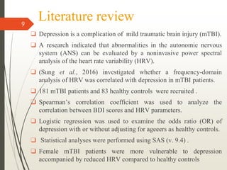Literature review
❑ Depression is a complication of mild traumatic brain injury (mTBI).
❑ A research indicated that abnormalities in the autonomic nervous
system (ANS) can be evaluated by a noninvasive power spectral
analysis of the heart rate variability (HRV).
❑ (Sung et al., 2016) investigated whether a frequency-domain
analysis of HRV was correlated with depression in mTBI patients.
❑ 181 mTBI patients and 83 healthy controls were recruited .
❑ Spearman’s correlation coefficient was used to analyze the
correlation between BDI scores and HRV parameters.
❑ Logistic regression was used to examine the odds ratio (OR) of
depression with or without adjusting for ageeers as healthy controls.
❑ Statistical analyses were performed using SAS (v. 9.4) .
❑ Female mTBI patients were more vulnerable to depression
accompanied by reduced HRV compared to healthy controls
9
 