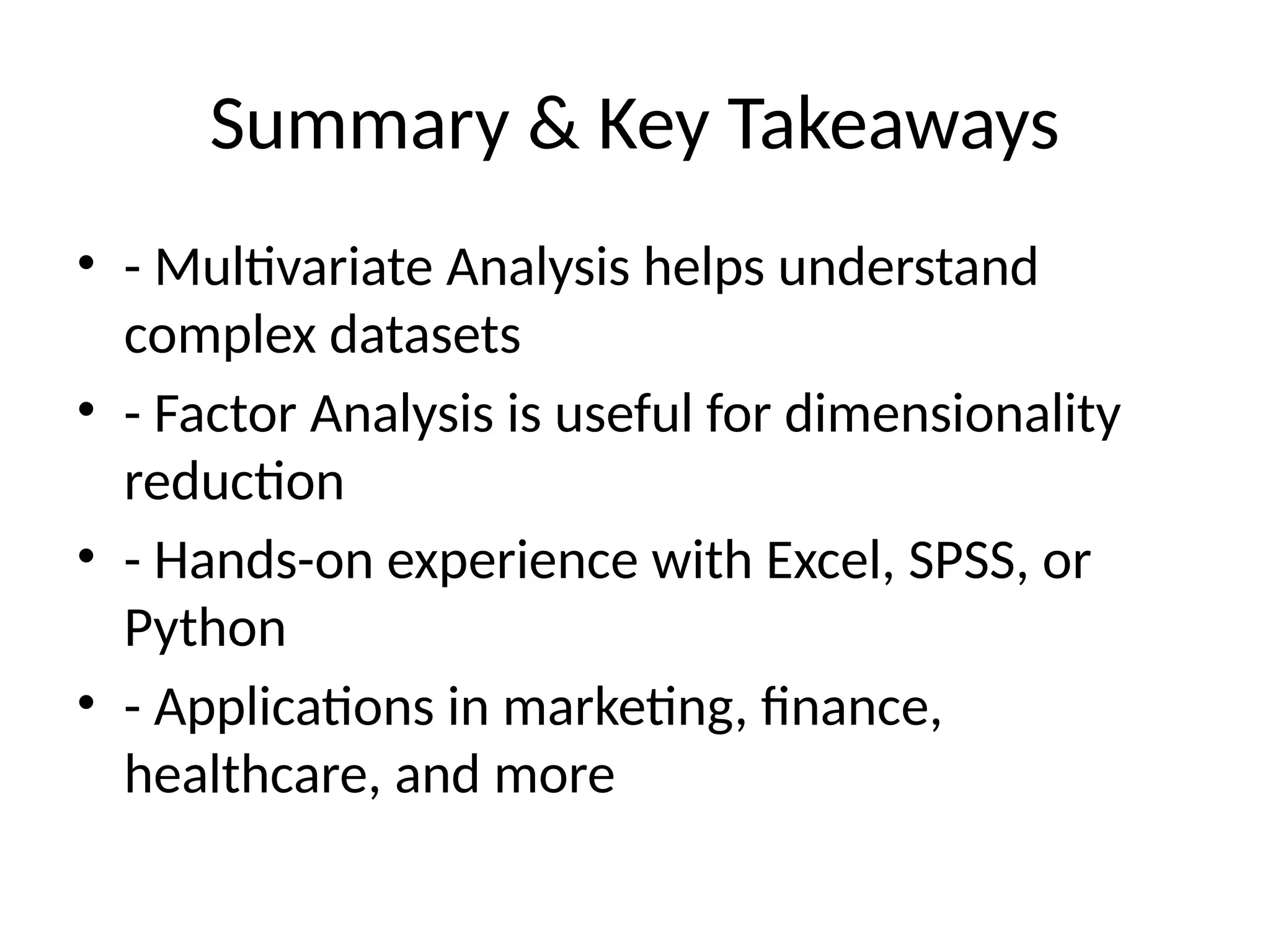 Summary & Key Takeaways
• - Multivariate Analysis helps understand
complex datasets
• - Factor Analysis is useful for dimensionality
reduction
• - Hands-on experience with Excel, SPSS, or
Python
• - Applications in marketing, finance,
healthcare, and more
 