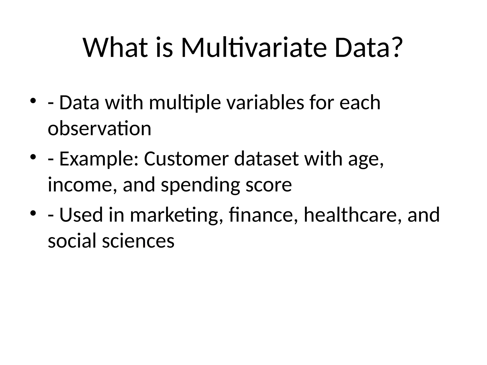 What is Multivariate Data?
• - Data with multiple variables for each
observation
• - Example: Customer dataset with age,
income, and spending score
• - Used in marketing, finance, healthcare, and
social sciences
 