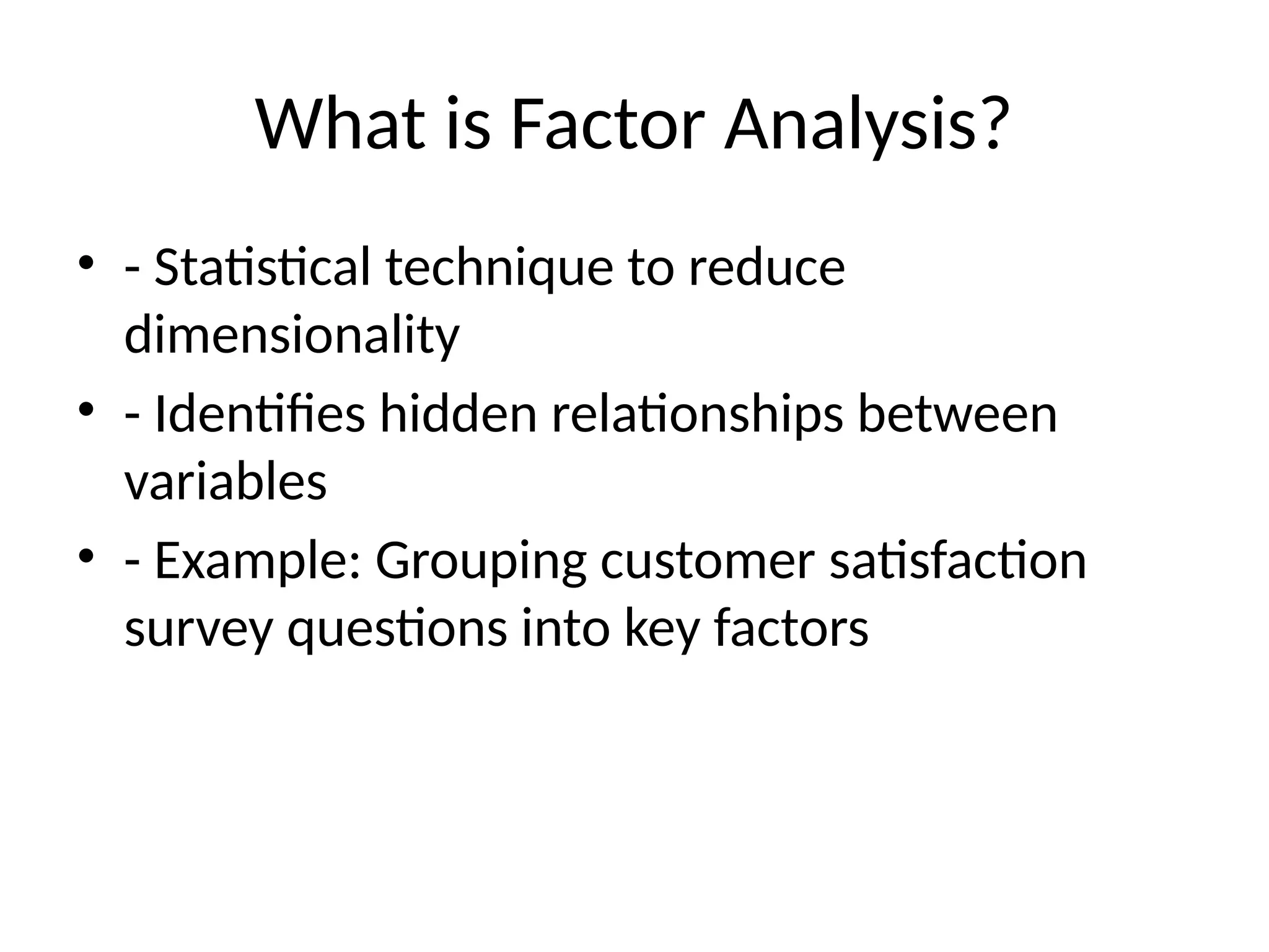 What is Factor Analysis?
• - Statistical technique to reduce
dimensionality
• - Identifies hidden relationships between
variables
• - Example: Grouping customer satisfaction
survey questions into key factors
 