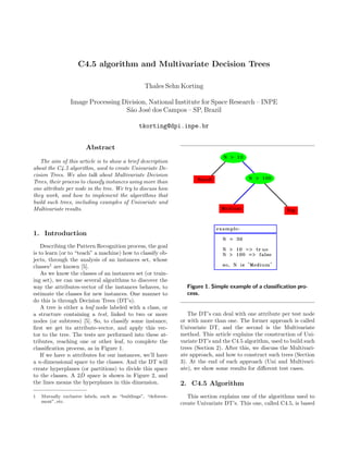 C4.5 algorithm and Multivariate Decision Trees

                                                   Thales Sehn Korting

                 Image Processing Division, National Institute for Space Research – INPE
                                   S˜o Jos´ dos Campos – SP, Brazil
                                     a     e

                                                tkorting@dpi.inpe.br


                        Abstract
   The aim of this article is to show a brief description
about the C4.5 algorithm, used to create Univariate De-
cision Trees. We also talk about Multivariate Decision
Trees, their process to classify instances using more than
one attribute per node in the tree. We try to discuss how
they work, and how to implement the algorithms that
build such trees, including examples of Univariate and
Multivariate results.



1. Introduction
    Describing the Pattern Recognition process, the goal
is to learn (or to “teach” a machine) how to classify ob-
jects, through the analysis of an instances set, whose
classes1 are known [5].
    As we know the classes of an instances set (or train-
ing set), we can use several algorithms to discover the
way the attributes-vector of the instances behaves, to             Figure 1. Simple example of a classiﬁcation pro-
estimate the classes for new instances. One manner to              cess.
do this is through Decision Trees (DT’s).
    A tree is either a leaf node labeled with a class, or
a structure containing a test, linked to two or more                The DT’s can deal with one attribute per test node
nodes (or subtrees) [5]. So, to classify some instance,          or with more than one. The former approach is called
ﬁrst we get its attribute-vector, and apply this vec-            Univariate DT, and the second is the Multivariate
tor to the tree. The tests are performed into these at-          method. This article explains the construction of Uni-
tributes, reaching one or other leaf, to complete the            variate DT’s and the C4.5 algorithm, used to build such
classiﬁcation process, as in Figure 1.                           trees (Section 2). After this, we discuss the Multivari-
    If we have n attributes for our instances, we’ll have        ate approach, and how to construct such trees (Section
a n-dimensional space to the classes. And the DT will            3). At the end of each approach (Uni and Multivari-
create hyperplanes (or partitions) to divide this space          ate), we show some results for diﬀerent test cases.
to the classes. A 2D space is shown in Figure 2, and
the lines means the hyperplanes in this dimension.               2. C4.5 Algorithm
1   Mutually exclusive labels, such as “buildings”, “deforest-      This section explains one of the algorithms used to
    ment”, etc.                                                  create Univariate DT’s. This one, called C4.5, is based
 