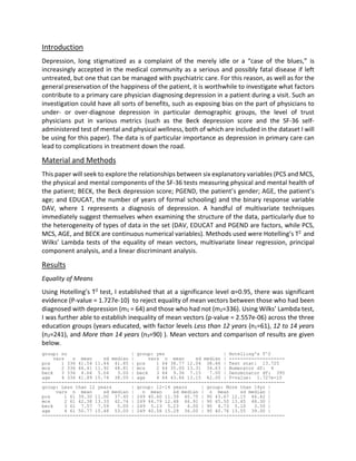 Introduction
Depression, long stigmatized as a complaint of the merely idle or a “case of the blues,” is
increasingly accepted in the medical community as a serious and possibly fatal disease if left
untreated, but one that can be managed with psychiatric care. For this reason, as well as for the
general preservation of the happiness of the patient, it is worthwhile to investigate what factors
contribute to a primary care physician diagnosing depression in a patient during a visit. Such an
investigation could have all sorts of benefits, such as exposing bias on the part of physicians to
under- or over-diagnose depression in particular demographic groups, the level of trust
physicians put in various metrics (such as the Beck depression score and the SF-36 self-
administered test of mental and physical wellness, both of which are included in the dataset I will
be using for this paper). The data is of particular importance as depression in primary care can
lead to complications in treatment down the road.
Material and Methods
This paper will seek to explore the relationships between six explanatory variables (PCS and MCS,
the physical and mental components of the SF-36 tests measuring physical and mental health of
the patient; BECK, the Beck depression score; PGEND, the patient’s gender; AGE, the patient’s
age; and EDUCAT, the number of years of formal schooling) and the binary response variable
DAV, where 1 represents a diagnosis of depression. A handful of multivariate techniques
immediately suggest themselves when examining the structure of the data, particularly due to
the heterogeneity of types of data in the set (DAV, EDUCAT and PGEND are factors, while PCS,
MCS, AGE, and BECK are continuous numerical variables). Methods used were Hotelling’s T2 and
Wilks’ Lambda tests of the equality of mean vectors, multivariate linear regression, principal
component analysis, and a linear discriminant analysis.
Results
Equality of Means
Using Hotelling’s T2 test, I established that at a significance level α=0.95, there was significant
evidence (P-value = 1.727e-10) to reject equality of mean vectors between those who had been
diagnosed with depression (m1 = 64) and those who had not (m2=336). Using Wilks’ Lambda test,
I was further able to establish inequality of mean vectors (p-value = 2.557e-06) across the three
education groups (years educated, with factor levels Less than 12 years (n1=61), 12 to 14 years
(n2=241), and More than 14 years (n3=90) ). Mean vectors and comparison of results are given
below.
group: no | group: yes | Hotelling's T^2
vars n mean sd median | vars n mean sd median | --------------------
pcs 1 336 41.54 11.44 41.85 | pcs 1 64 38.77 12.04 38.46 | Test stat: 13.725
mcs 2 336 46.41 11.92 48.81 | mcs 2 64 35.00 13.31 34.63 | Numerator df: 4
beck 3 336 4.66 5.04 3.00 | beck 3 64 9.36 7.15 7.00 | Denominator df: 395
age 4 336 41.89 15.74 38.00 | age 4 64 43.66 13.15 42.00 | P-value: 1.727e-10
---------------------------------------------------------------------------------------
group: Less than 12 years | group: 12-14 years | group: More than 14yr |
vars n mean sd median | n mean sd median | n mean sd median |
pcs 1 61 39.30 11.00 37.40 | 249 40.60 11.39 40.75 | 90 43.67 12.15 46.42 |
mcs 2 61 42.38 13.33 42.74 | 249 44.79 12.48 46.91 | 90 45.50 13.45 48.30 |
beck 3 61 7.57 7.59 5.00 | 249 5.13 5.23 4.00 | 90 4.73 5.10 3.50 |
age 4 61 50.77 15.48 53.00 | 249 40.58 15.29 36.00 | 90 40.76 13.55 39.00 |
---------------------------------------------------------------------------------------
