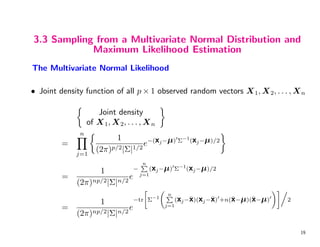 3.3 Sampling from a Multivariate Normal Distribution and
Maximum Likelihood Estimation
The Multivariate Normal Likelihood
• Joint density function of all p × 1 observed random vectors X1, X2, . . . , Xn

Joint density
of X1, X2, . . . , Xn

=
n
Y
j=1

1
(2π)p/2|Σ|1/2
e−(xj−µ)0
Σ−1
(xj−µ)/2

=
1
(2π)np/2|Σ|n/2
e
−
n
P
j=1
(xj−µ)0
Σ−1
(xj−µ)/2
=
1
(2π)np/2|Σ|n/2
e
−tr

Σ−1
n
P
j=1
(xj−x̄)(xj−x̄)0
+n(x̄−µ)(x̄−µ)0
!#.
2
19
 