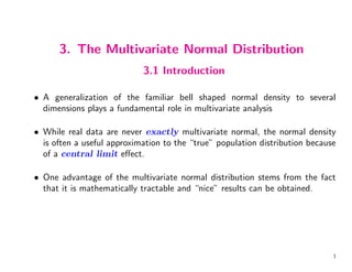 3. The Multivariate Normal Distribution
3.1 Introduction
• A generalization of the familiar bell shaped normal density to several
dimensions plays a fundamental role in multivariate analysis
• While real data are never exactly multivariate normal, the normal density
is often a useful approximation to the “true” population distribution because
of a central limit effect.
• One advantage of the multivariate normal distribution stems from the fact
that it is mathematically tractable and “nice” results can be obtained.
1
 