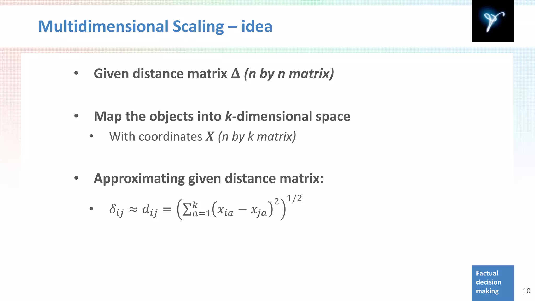 Multidimensional Scaling – idea

    •       Given distance matrix 𝚫 (n by n matrix)



              With coordinates 𝑿 (n by k matrix)
    •       Map the objects into k-dimensional space
        •


            Approximating given distance matrix:
                                                     2 1/2
               𝛿 𝑖𝑖 ≈ 𝑑 𝑖𝑖 = ∑         𝑥 𝑖𝑖 − 𝑥 𝑗𝑗
    •
                                 𝑘
        •                        𝑎=1




                                                             Factual
                                                             decision
                                                             making     10
 