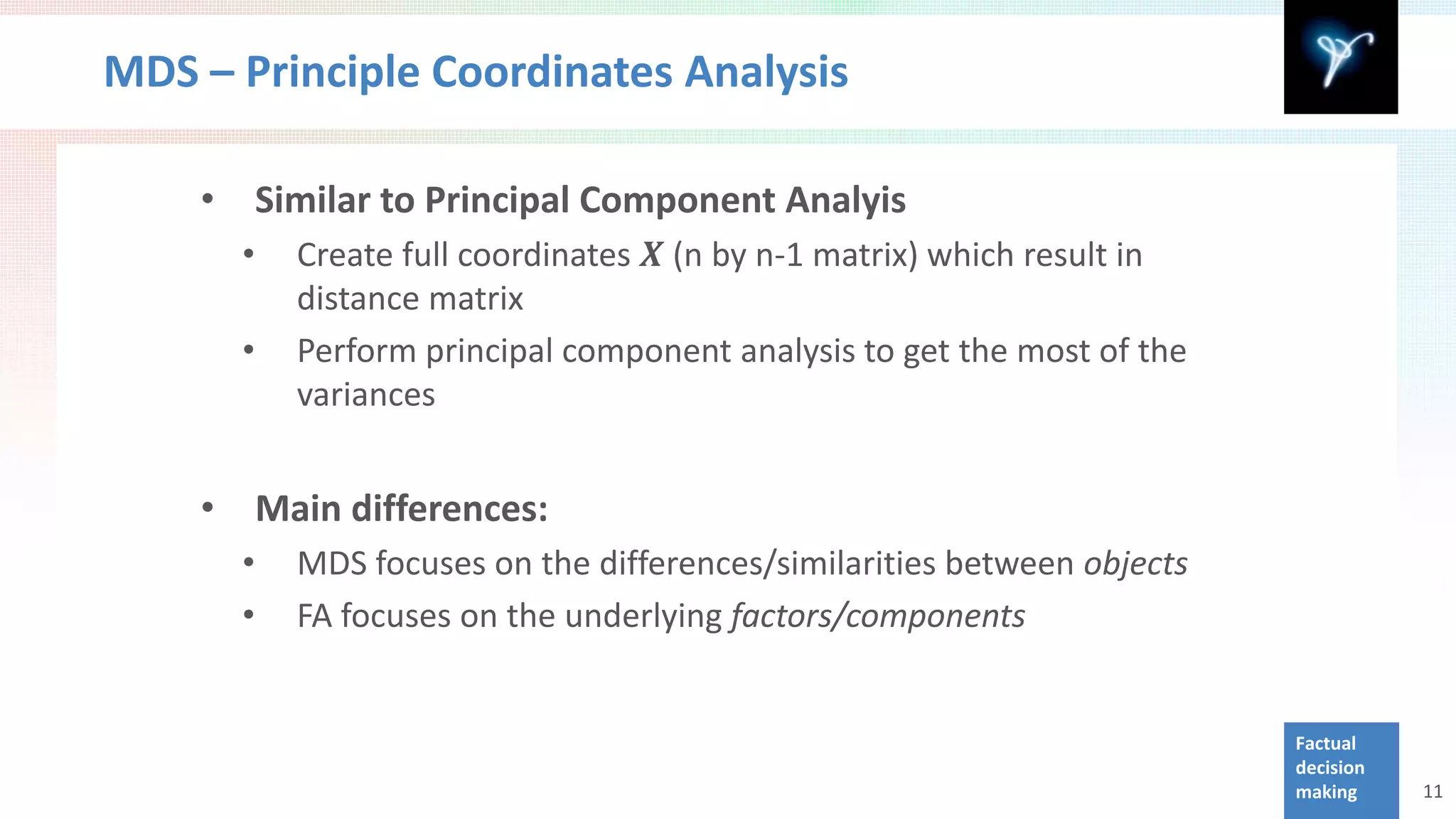MDS – Principle Coordinates Analysis


              Create full coordinates 𝑿 (n by n-1 matrix) which result in
    •       Similar to Principal Component Analyis
        •
              distance matrix
        •     Perform principal component analysis to get the most of the
              variances


    •       Main differences:
        •     MDS focuses on the differences/similarities between objects
        •     FA focuses on the underlying factors/components


                                                                            Factual
                                                                            decision
                                                                            making     11
 