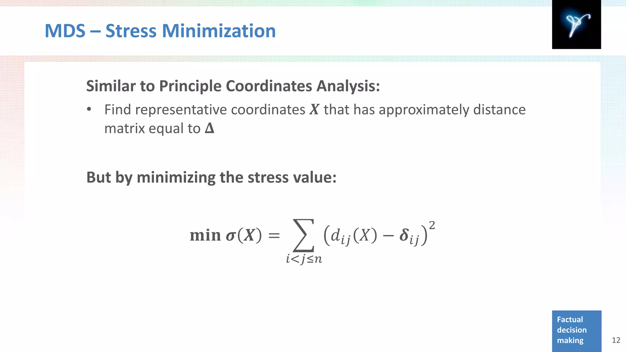 MDS – Stress Minimization


    • Find representative coordinates 𝑿 that has approximately distance
    Similar to Principle Coordinates Analysis:

      matrix equal to 𝚫


    But by minimizing the stress value:


                    𝐦𝐦𝐦 𝝈 𝑿 = �           𝑑 𝑖𝑖 𝑋 − 𝜹 𝑖𝑖
                                                          2

                                  𝑖<𝑗≤𝑛



                                                                          Factual
                                                                          decision
                                                                          making     12
 