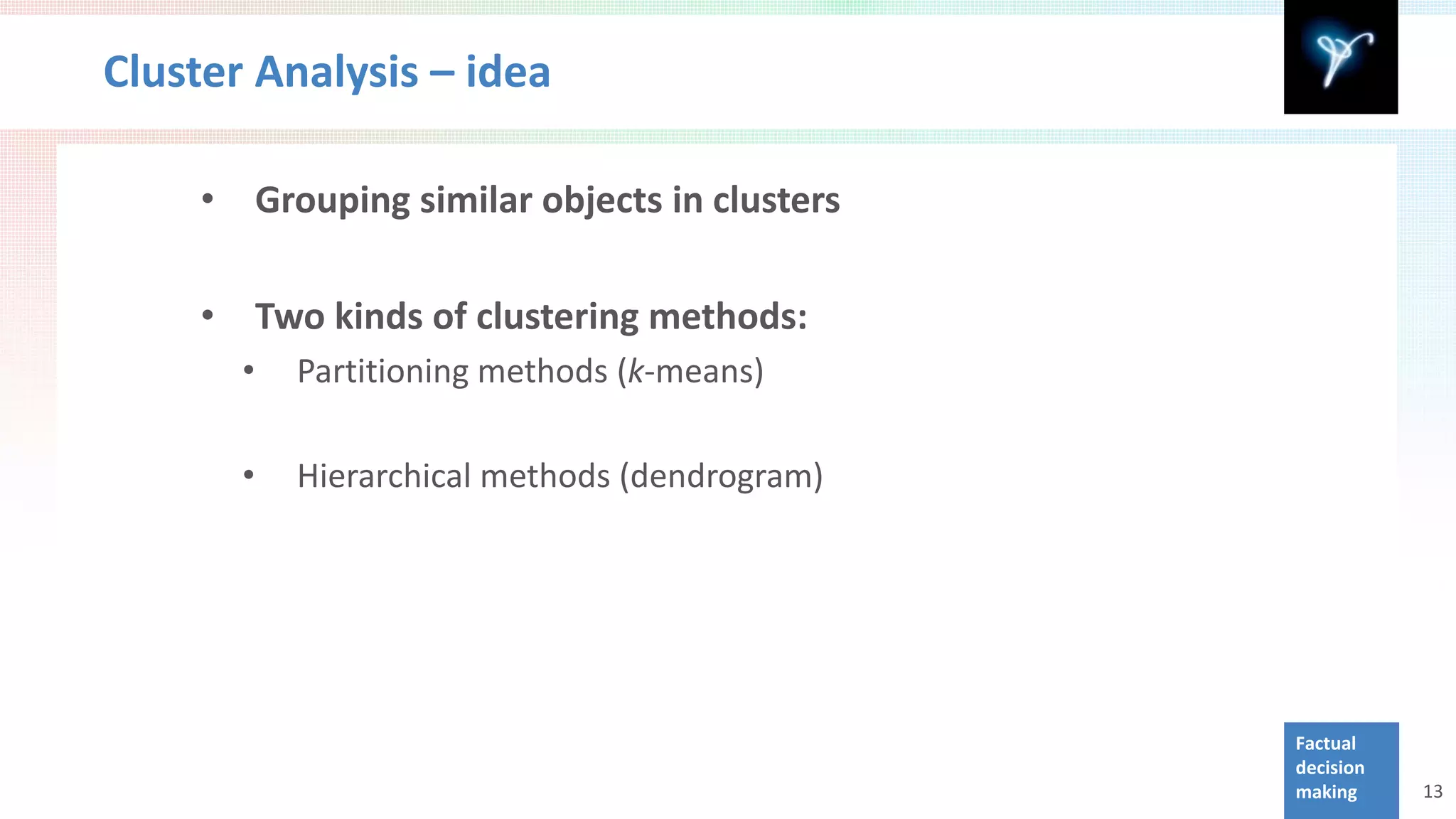 Cluster Analysis – idea

    •       Grouping similar objects in clusters

    •       Two kinds of clustering methods:
        •     Partitioning methods (k-means)

        •     Hierarchical methods (dendrogram)




                                                   Factual
                                                   decision
                                                   making     13
 
