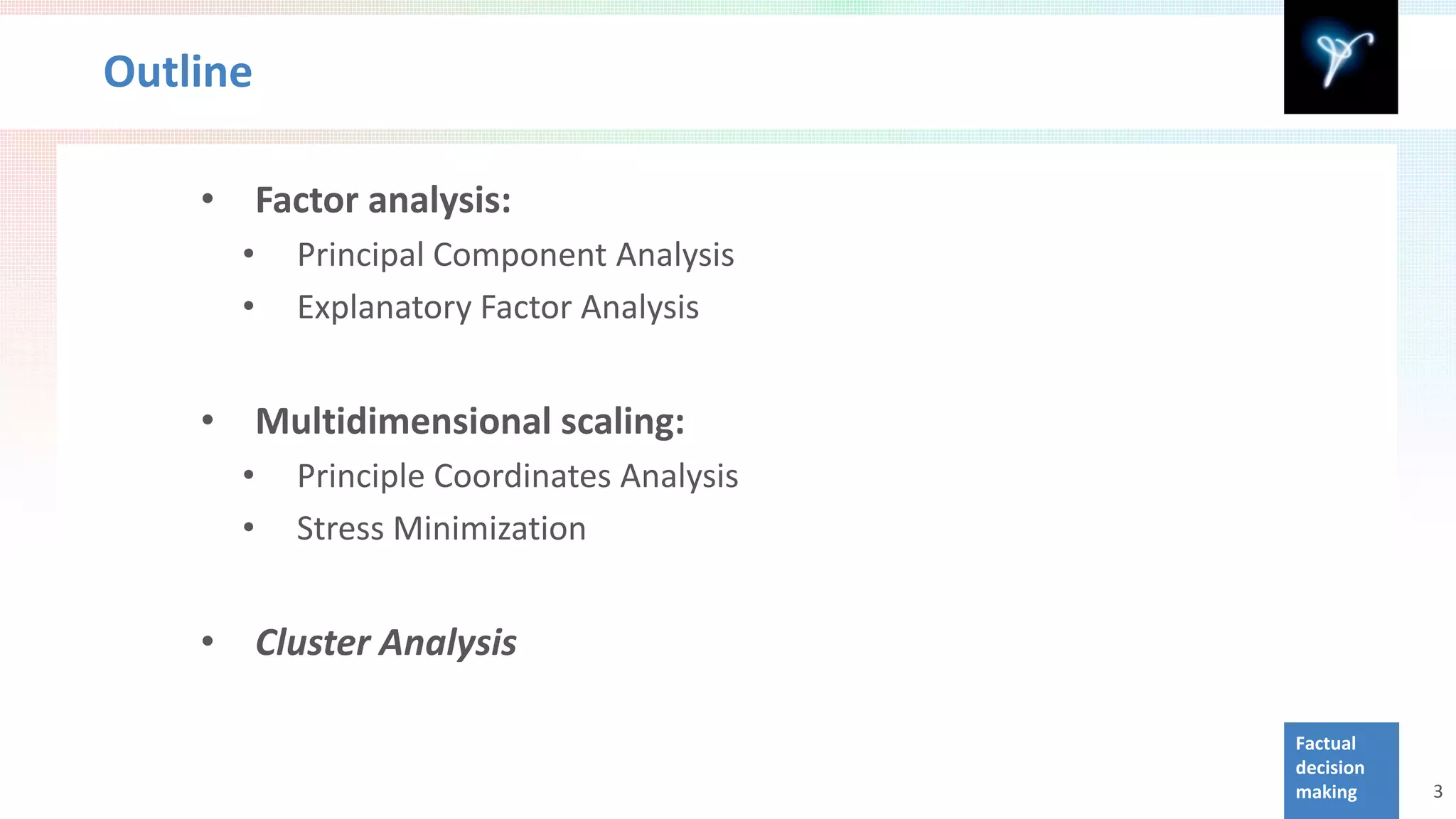 Outline

    •       Factor analysis:
        •     Principal Component Analysis
        •     Explanatory Factor Analysis


    •       Multidimensional scaling:
        •     Principle Coordinates Analysis
        •     Stress Minimization


    •       Cluster Analysis

                                               Factual
                                               decision
                                               making     3
 