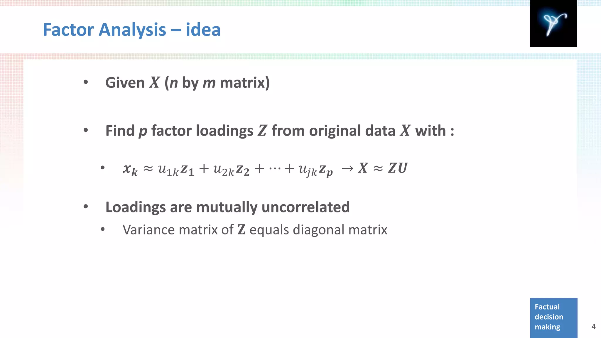 Factor Analysis – idea

    •       Given 𝑿 (n by m matrix)

    •       Find p factor loadings 𝒁 from original data 𝑿 with :

        •      𝒙 𝒌 ≈ 𝑢1𝑘 𝒛 𝟏 + 𝑢2𝑘 𝒛 𝟐 + ⋯ + 𝑢 𝑗𝑗 𝒛 𝒑 → 𝑿 ≈ 𝒁𝒁



              Variance matrix of 𝐙 equals diagonal matrix
    •       Loadings are mutually uncorrelated
        •



                                                                   Factual
                                                                   decision
                                                                   making     4
 