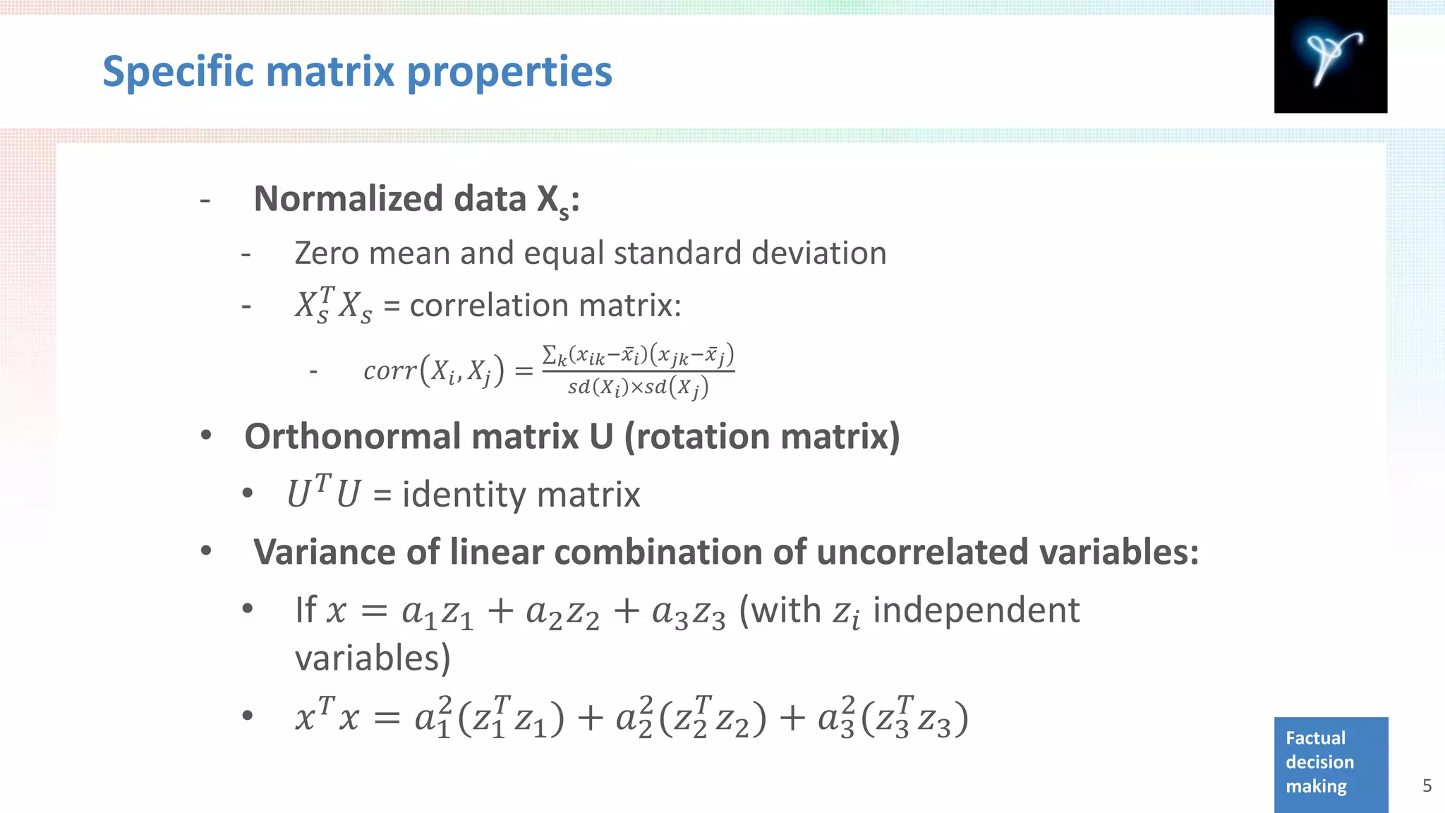 Specific matrix properties

    -       Normalized data Xs:

        -      𝑋 𝑠𝑇 𝑋 𝑠 = correlation matrix:
        -     Zero mean and equal standard deviation


               -   𝑐𝑐𝑐𝑐 𝑋 𝑖 , 𝑋 𝑗 =
                                      ∑ 𝑘 𝑥 𝑖𝑖 −𝑥̅ 𝑖 𝑥 𝑗𝑘 −𝑥̅ 𝑗
                                         𝑠𝑠 𝑋 𝑖 ×𝑠𝑠 𝑋 𝑗




      • 𝑈 𝑇 𝑈 = identity matrix
    • Orthonormal matrix U (rotation matrix)



      • If 𝑥 = 𝑎1 𝑧1 + 𝑎2 𝑧2 + 𝑎3 𝑧3 (with 𝑧 𝑖 independent
    • Variance of linear combination of uncorrelated variables:



      • 𝑥 𝑇 𝑥 = 𝑎1 (𝑧1𝑇 𝑧1 ) + 𝑎2 (𝑧2𝑇 𝑧2 ) + 𝑎3 (𝑧3𝑇 𝑧3 )
                  2             2              2
         variables)
                                                                  Factual
                                                                  decision
                                                                  making     5
 