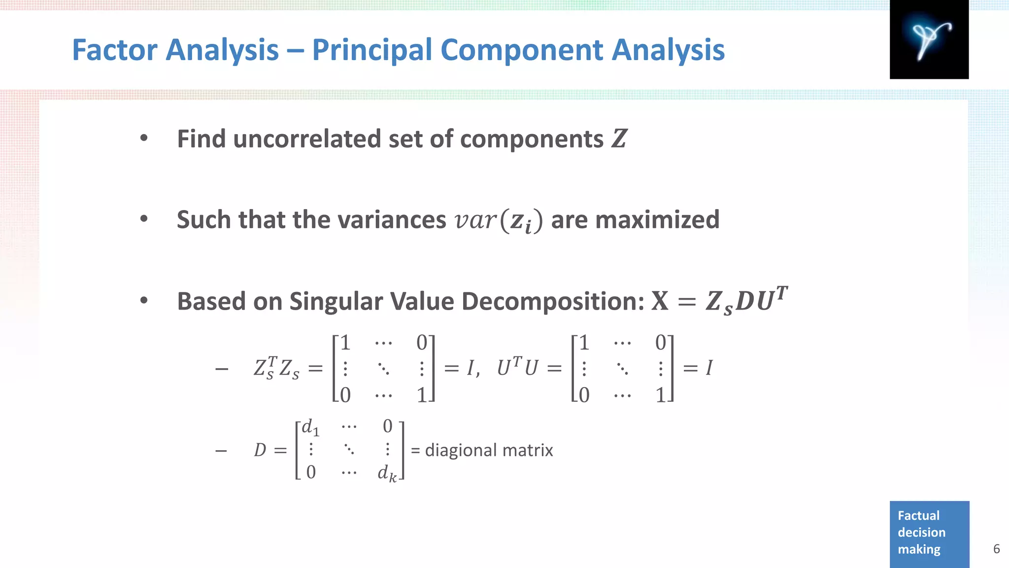 Factor Analysis – Principal Component Analysis

    •   Find uncorrelated set of components 𝒁

    •   Such that the variances 𝑣𝑣𝑣(𝒛 𝒊 ) are maximized

        Based on Singular Value Decomposition: 𝐗 = 𝒁 𝒔 𝑫𝑼 𝑻
                            1 ⋯ 0                1 ⋯ 0
    •

               𝑍 𝑠𝑇   𝑍 𝑠 = ⋮ ⋱ ⋮ = 𝐼,      𝑈 𝑈= ⋮ ⋱ ⋮ = 𝐼
                                             𝑇

                            0 ⋯ 1                0 ⋯ 1
           –

                  𝑑1      ⋯   0
               𝐷= ⋮       ⋱   ⋮ = diagional matrix
                  0       ⋯   𝑑𝑘
           –


                                                              Factual
                                                              decision
                                                              making     6
 