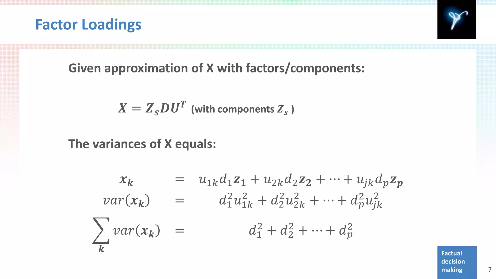 Factor Loadings

    Given approximation of X with factors/components:

                𝑿 = 𝒁 𝒔 𝑫𝑼 𝑻 (with components 𝒁 𝒔 )

    The variances of X equals:

                𝒙𝒌        =     𝑢1𝑘 𝑑1 𝒛 𝟏 + 𝑢2𝑘 𝑑2 𝒛 𝟐 + ⋯ + 𝑢 𝑗𝑗 𝑑 𝑝 𝒛 𝒑
             𝑣𝑣𝑣 𝒙 𝒌      =         𝑑1 𝑢1𝑘 + 𝑑2 𝑢2𝑘 + ⋯ + 𝑑 2 𝑢2
                                     2 2      2 2
                                                            𝑝 𝑗𝑗

        � 𝑣𝑣𝑣 𝒙 𝒌         =               𝑑1 + 𝑑2 + ⋯ + 𝑑 2
                                           2    2
                                                          𝑝
         𝒌                                                                   Factual
                                                                             decision
                                                                             making     7
 
