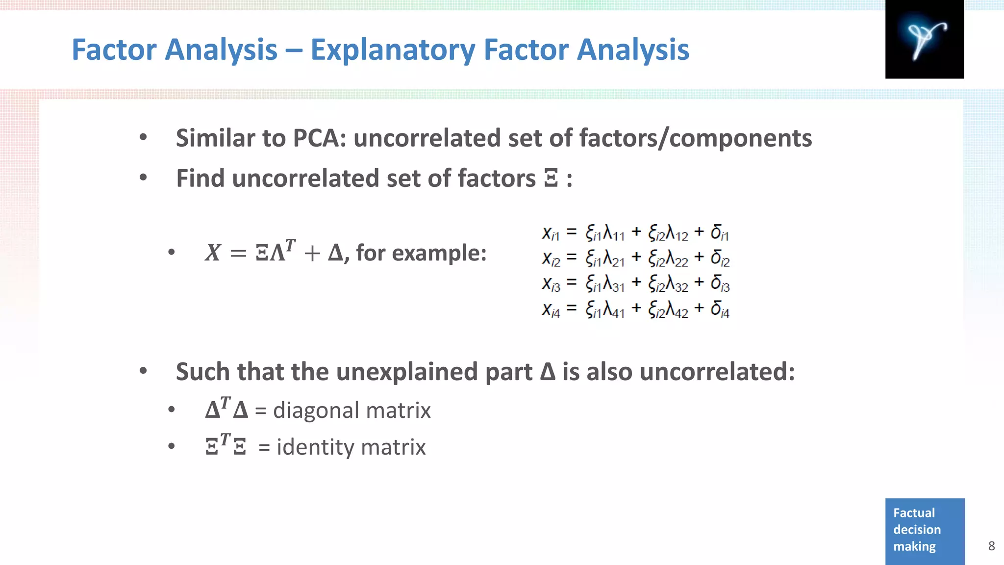 Factor Analysis – Explanatory Factor Analysis


            Find uncorrelated set of factors 𝚵 :
    •       Similar to PCA: uncorrelated set of factors/components
    •

        •      𝑿 = 𝚵𝚲 𝑻 + 𝚫, for example:




               𝚫 𝑻 𝚫 = diagonal matrix
    •       Such that the unexplained part Δ is also uncorrelated:

               𝚵 𝑻 𝚵 = identity matrix
        •
        •

                                                                     Factual
                                                                     decision
                                                                     making     8
 