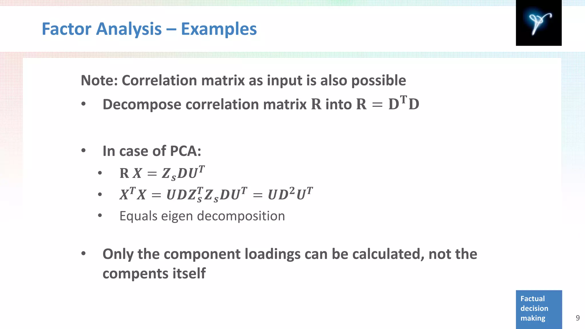 Factor Analysis – Examples


    • Decompose correlation matrix 𝐑 into 𝐑 = 𝐃 𝐓 𝐃
    Note: Correlation matrix as input is also possible




               𝐑 𝑿 = 𝒁 𝒔 𝑫𝑼 𝑻
    •       In case of PCA:

               𝑿 𝑻 𝑿 = 𝑼𝑼𝒁 𝒔𝑻 𝒁 𝒔 𝑫𝑼 𝑻 = 𝑼𝑫 𝟐 𝑼 𝑻
        •
        •
        •     Equals eigen decomposition

    •       Only the component loadings can be calculated, not the
            compents itself
                                                                     Factual
                                                                     decision
                                                                     making     9
 
