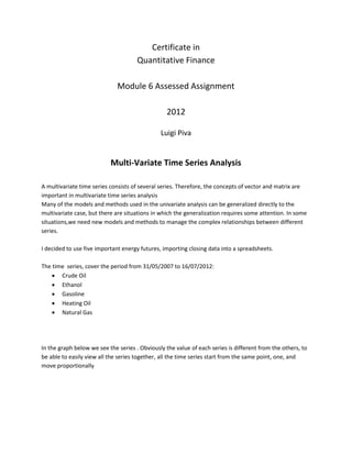 Certificate in 
Quantitative Finance 
Module 6 Assessed Assignment 
2012 
Luigi Piva 
Multi-Variate Time Series Analysis 
A multivariate time series consists of several series. Therefore, the concepts of vector and matrix are important in multivariate time series analysis 
Many of the models and methods used in the univariate analysis can be generalized directly to the multivariate case, but there are situations in which the generalization requires some attention. In some situations,we need new models and methods to manage the complex relationships between different series. 
I decided to use five important energy futures, importing closing data into a spreadsheets. 
The time series, cover the period from 31/05/2007 to 16/07/2012: 
 Crude Oil 
 Ethanol 
 Gasoline 
 Heating Oil 
 Natural Gas 
In the graph below we see the series . Obviously the value of each series is different from the others, to be able to easily view all the series together, all the time series start from the same point, one, and move proportionally 
 
