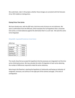We could check , later in this project, whether these changes are consistent with the forecasts of our VEC models on closing prices . 
Closing Prices Time Series 
We have already seen, with the ADF tests, that time series of prices are not stationary. We want a confirmation from the KPSS test, which evaluates the null hypothesis that a univariate time series y is trend stationary against the alternative that it is a unit root . We want this series to be integrated. 
[h0,pVal0] = kpsstest(TimeSeries,'trend',false) 
KPSS Test 
H0 
PValue 
Crude Oil 
1 
>0.01 
Ethanol 
1 
>0.01 
Gasoline 
1 
>0.01 
Heating Oil 
1 
>0.01 
Natural Gas 
1 
>0.01 
The results show that we accept the hypothesis that the processes are integrated in all the time series of derivative prices. We may calculate the order of integration of each series obtaining the number of differences required to make the series stationary. 
Returning to the flowchart, rejecting the hypothesis of stationarity and having an indication of integrated processes, we continue in the right part of the scheme and apply a first test of cointegration. 
 