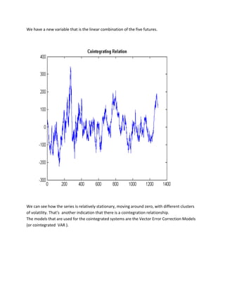 We have a new variable that is the linear combination of the five futures. 
We can see how the series is relatively stationary, moving around zero, with different clusters of volatility. That's another indication that there is a cointegration relationship. 
The models that are used for the cointegrated systems are the Vector Error Correction Models (or cointegrated VAR ). 
 