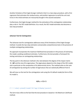 Another limitation of the Engle-Granger method is that it is a two-steps procedure, with a first regression that estimates the residual series, and another regression to verify the unit root. Errors in the initial estimate are necessarily brought in the second evaluation. 
Furthermore, the Engle-Granger method for the estimation of the cointegration relationships play a role in the VEC model definition. As a result, the VEC model estimates also becomes a two-step procedure 
Johansen Test for Cointegration 
The Johansen test for cointegration addresses many of the limitations of the Engle-Granger method. It avoids the two-step estimators and provides comprehensive tests in the presence of multiple cointegrating relationships. 
His approach incorporates the maximum-likelihood test procedure in the process of estimating the model, avoiding conditional estimates. Furthermore, the test provides a framework for testing restrictions on cointegrating relationships. 
The key point in the Johansen method is the ratio between the degree of the impact matrix 
C = AB' and the size of its eigenvalues. The eigenvalues depend on the shape of the VEC model, and in particular on the composition of its deterministic terms. The method relies on the rank of cointegration by testing the number of eigenvalues that are statistically different from 0. 
We will now run the test for the cointegration rank using the H1 default model,the form of the H1 model is: 
A(B'yt-1+C0)+C1 
[~,~,~,~,mles] = jcitest(Y,'model','H1','lags',2,'display','params'); 
The term mLes refers to the fact that the test procedure is based on the Maximum Likelihood method.  