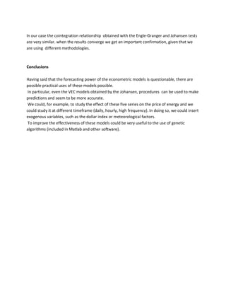 In our case the cointegration relationship obtained with the Engle-Granger and Johansen tests are very similar. when the results converge we get an important confirmation, given that we are using different methodologies. 
Conclusions 
Having said that the forecasting power of the econometric models is questionable, there are possible practical uses of these models possible. 
In particular, even the VEC models obtained by the Johansen, procedures can be used to make predictions and seem to be more accurate. 
We could, for example, to study the effect of these five series on the price of energy and we could study it at different timeframe (daily, hourly, high frequency). In doing so, we could insert exogenous variables, such as the dollar index or meteorological factors. 
To improve the effectiveness of these models could be very useful to the use of genetic algorithms (included in Matlab and other software). 

